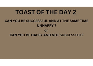 CAN YOU BE SUCCESSFUL AND AT THE SAME TIME
UNHAPPY ?
or
CAN YOU BE HAPPY AND NOT SUCCESSFUL?
TOAST OF THE DAY 2
 