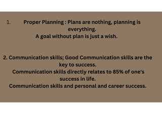 Proper Planning : Plans are nothing, planning is
everything.
1.
A goal without plan is just a wish.
2. Communication skills; Good Communication skills are the
key to success.
Communication skills directly relates to 85% of one's
success in life.
Communication skills and personal and career success.
 