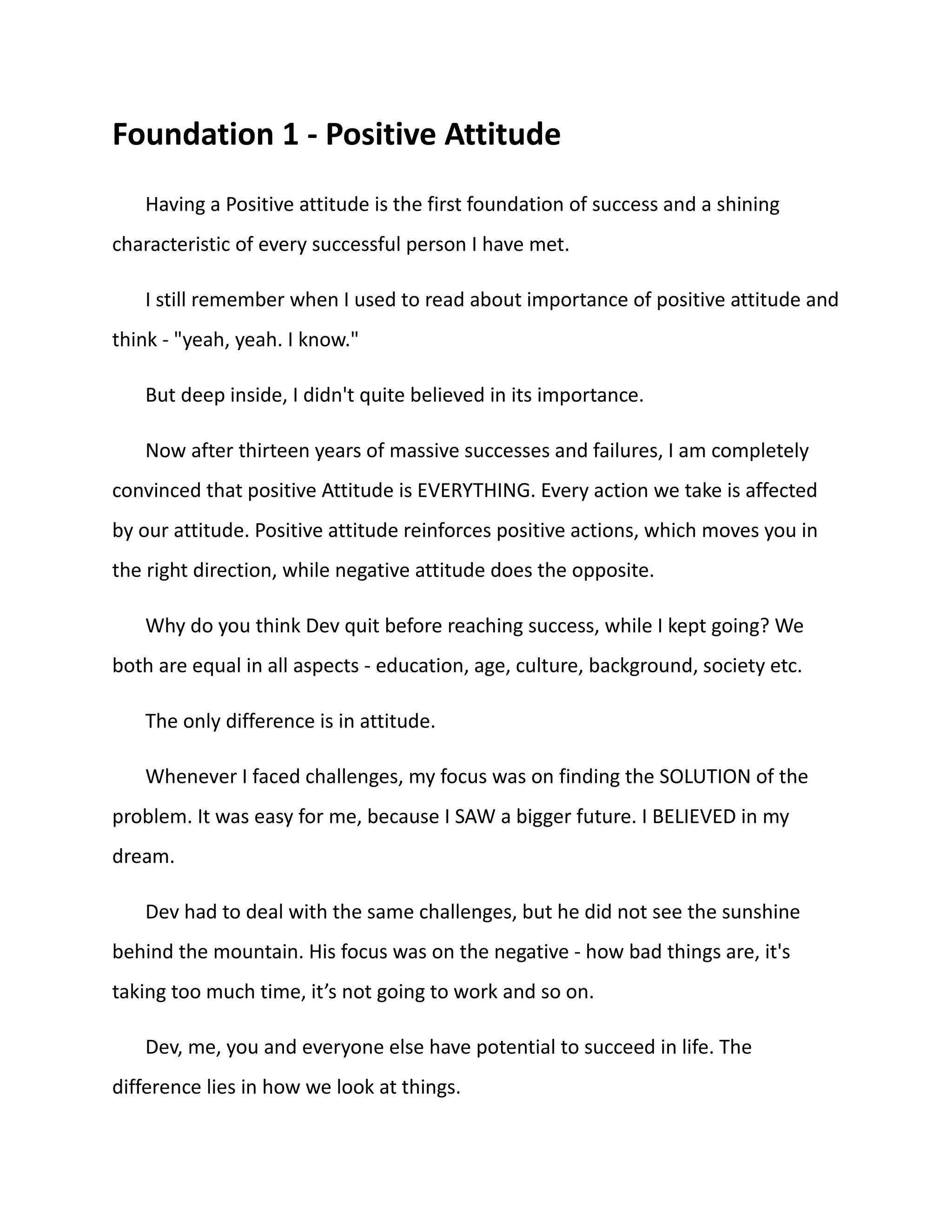 Foundation 1 - Positive Attitude
Having a Positive attitude is the first foundation of success and a shining
characteristic of every successful person I have met.
I still remember when I used to read about importance of positive attitude and
think - "yeah, yeah. I know."
But deep inside, I didn't quite believed in its importance.
Now after thirteen years of massive successes and failures, I am completely
convinced that positive Attitude is EVERYTHING. Every action we take is affected
by our attitude. Positive attitude reinforces positive actions, which moves you in
the right direction, while negative attitude does the opposite.
Why do you think Dev quit before reaching success, while I kept going? We
both are equal in all aspects - education, age, culture, background, society etc.
The only difference is in attitude.
Whenever I faced challenges, my focus was on finding the SOLUTION of the
problem. It was easy for me, because I SAW a bigger future. I BELIEVED in my
dream.
Dev had to deal with the same challenges, but he did not see the sunshine
behind the mountain. His focus was on the negative - how bad things are, it's
taking too much time, it’s not going to work and so on.
Dev, me, you and everyone else have potential to succeed in life. The
difference lies in how we look at things.
 