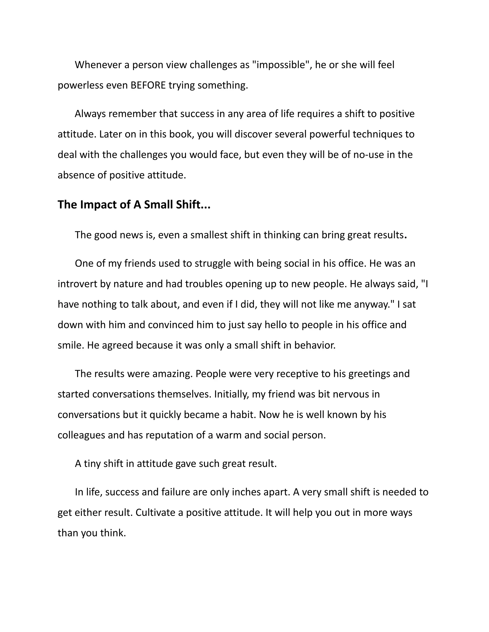 Whenever a person view challenges as "impossible", he or she will feel
powerless even BEFORE trying something.
Always remember that success in any area of life requires a shift to positive
attitude. Later on in this book, you will discover several powerful techniques to
deal with the challenges you would face, but even they will be of no-use in the
absence of positive attitude.
The Impact of A Small Shift...
The good news is, even a smallest shift in thinking can bring great results.
One of my friends used to struggle with being social in his office. He was an
introvert by nature and had troubles opening up to new people. He always said, "I
have nothing to talk about, and even if I did, they will not like me anyway." I sat
down with him and convinced him to just say hello to people in his office and
smile. He agreed because it was only a small shift in behavior.
The results were amazing. People were very receptive to his greetings and
started conversations themselves. Initially, my friend was bit nervous in
conversations but it quickly became a habit. Now he is well known by his
colleagues and has reputation of a warm and social person.
A tiny shift in attitude gave such great result.
In life, success and failure are only inches apart. A very small shift is needed to
get either result. Cultivate a positive attitude. It will help you out in more ways
than you think.
 