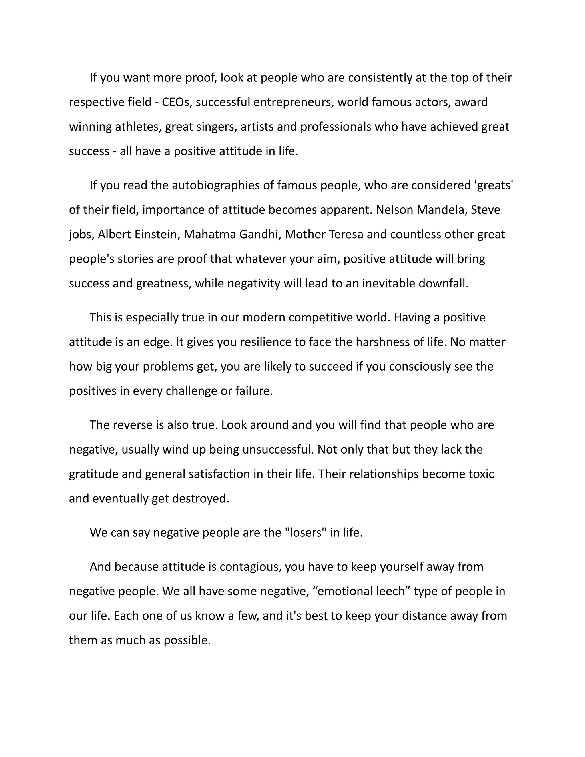 If you want more proof, look at people who are consistently at the top of their
respective field - CEOs, successful entrepreneurs, world famous actors, award
winning athletes, great singers, artists and professionals who have achieved great
success - all have a positive attitude in life.
If you read the autobiographies of famous people, who are considered 'greats'
of their field, importance of attitude becomes apparent. Nelson Mandela, Steve
jobs, Albert Einstein, Mahatma Gandhi, Mother Teresa and countless other great
people's stories are proof that whatever your aim, positive attitude will bring
success and greatness, while negativity will lead to an inevitable downfall.
This is especially true in our modern competitive world. Having a positive
attitude is an edge. It gives you resilience to face the harshness of life. No matter
how big your problems get, you are likely to succeed if you consciously see the
positives in every challenge or failure.
The reverse is also true. Look around and you will find that people who are
negative, usually wind up being unsuccessful. Not only that but they lack the
gratitude and general satisfaction in their life. Their relationships become toxic
and eventually get destroyed.
We can say negative people are the "losers" in life.
And because attitude is contagious, you have to keep yourself away from
negative people. We all have some negative, “emotional leech” type of people in
our life. Each one of us know a few, and it's best to keep your distance away from
them as much as possible.
 