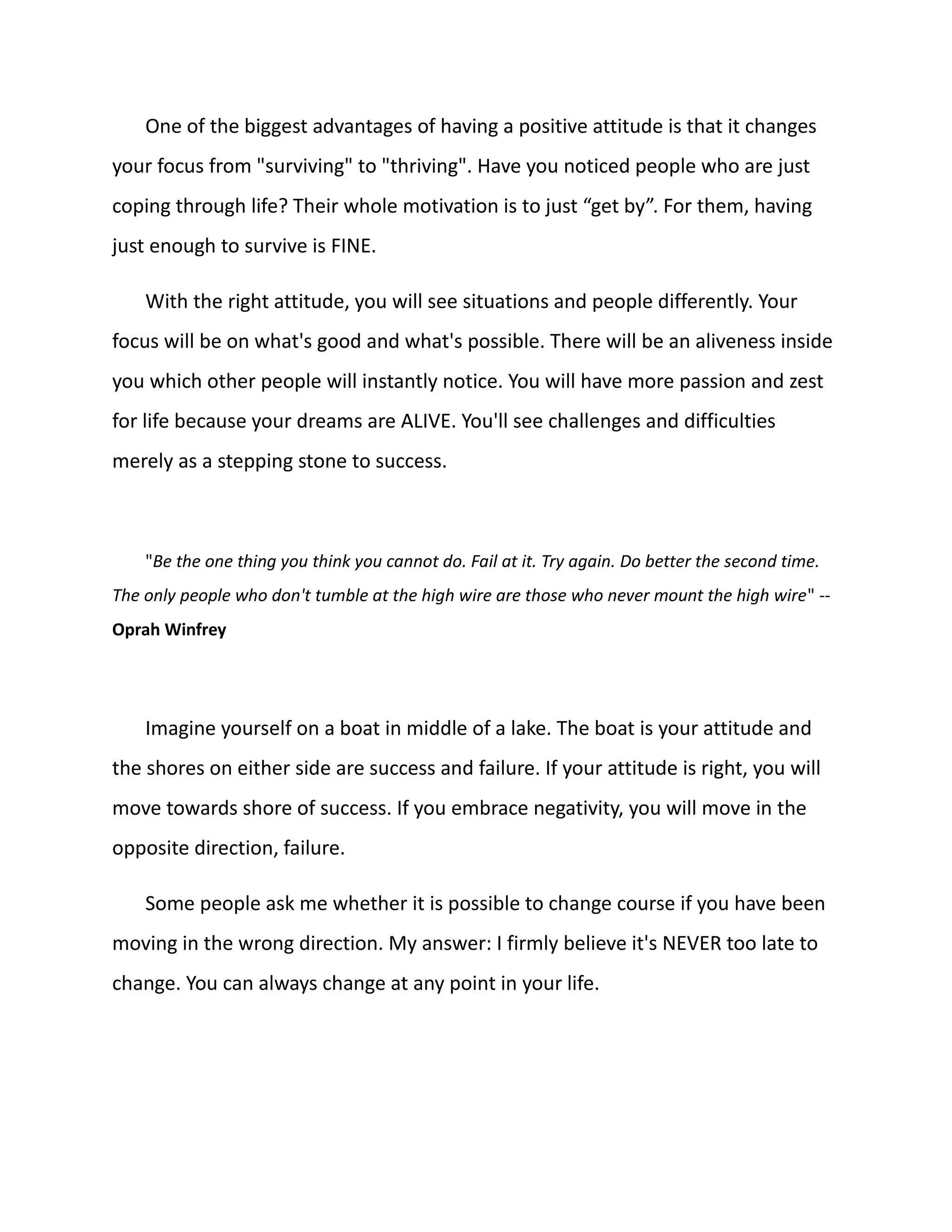 One of the biggest advantages of having a positive attitude is that it changes
your focus from "surviving" to "thriving". Have you noticed people who are just
coping through life? Their whole motivation is to just “get by”. For them, having
just enough to survive is FINE.
With the right attitude, you will see situations and people differently. Your
focus will be on what's good and what's possible. There will be an aliveness inside
you which other people will instantly notice. You will have more passion and zest
for life because your dreams are ALIVE. You'll see challenges and difficulties
merely as a stepping stone to success.
"Be the one thing you think you cannot do. Fail at it. Try again. Do better the second time.
The only people who don't tumble at the high wire are those who never mount the high wire" --
Oprah Winfrey
Imagine yourself on a boat in middle of a lake. The boat is your attitude and
the shores on either side are success and failure. If your attitude is right, you will
move towards shore of success. If you embrace negativity, you will move in the
opposite direction, failure.
Some people ask me whether it is possible to change course if you have been
moving in the wrong direction. My answer: I firmly believe it's NEVER too late to
change. You can always change at any point in your life.
 