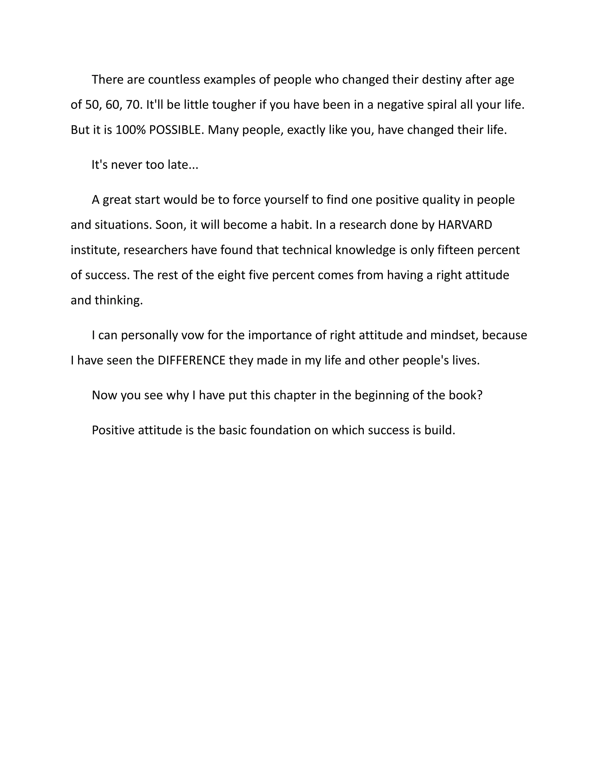 There are countless examples of people who changed their destiny after age
of 50, 60, 70. It'll be little tougher if you have been in a negative spiral all your life.
But it is 100% POSSIBLE. Many people, exactly like you, have changed their life.
It's never too late...
A great start would be to force yourself to find one positive quality in people
and situations. Soon, it will become a habit. In a research done by HARVARD
institute, researchers have found that technical knowledge is only fifteen percent
of success. The rest of the eight five percent comes from having a right attitude
and thinking.
I can personally vow for the importance of right attitude and mindset, because
I have seen the DIFFERENCE they made in my life and other people's lives.
Now you see why I have put this chapter in the beginning of the book?
Positive attitude is the basic foundation on which success is build.
 