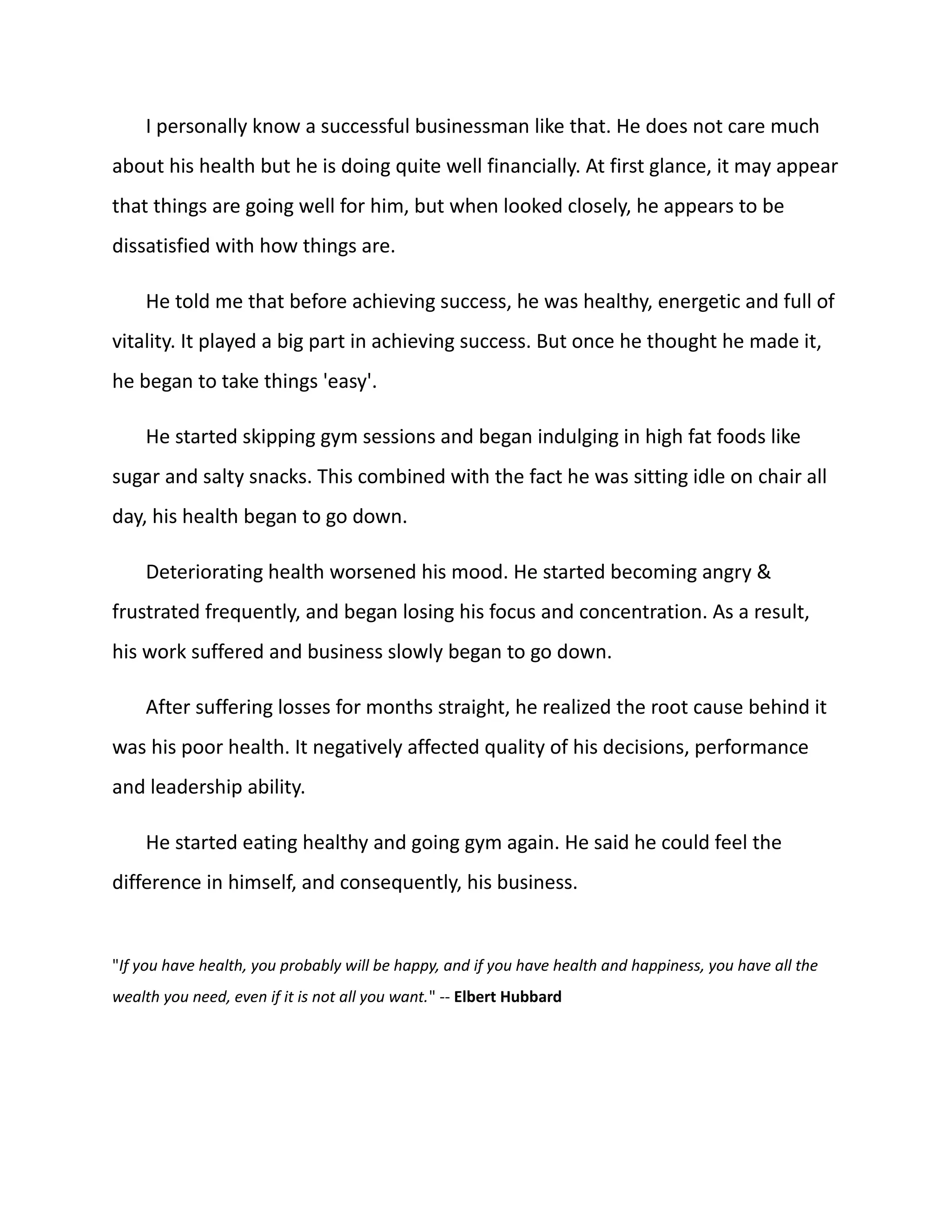 I personally know a successful businessman like that. He does not care much
about his health but he is doing quite well financially. At first glance, it may appear
that things are going well for him, but when looked closely, he appears to be
dissatisfied with how things are.
He told me that before achieving success, he was healthy, energetic and full of
vitality. It played a big part in achieving success. But once he thought he made it,
he began to take things 'easy'.
He started skipping gym sessions and began indulging in high fat foods like
sugar and salty snacks. This combined with the fact he was sitting idle on chair all
day, his health began to go down.
Deteriorating health worsened his mood. He started becoming angry &
frustrated frequently, and began losing his focus and concentration. As a result,
his work suffered and business slowly began to go down.
After suffering losses for months straight, he realized the root cause behind it
was his poor health. It negatively affected quality of his decisions, performance
and leadership ability.
He started eating healthy and going gym again. He said he could feel the
difference in himself, and consequently, his business.
"If you have health, you probably will be happy, and if you have health and happiness, you have all the
wealth you need, even if it is not all you want." -- Elbert Hubbard
 