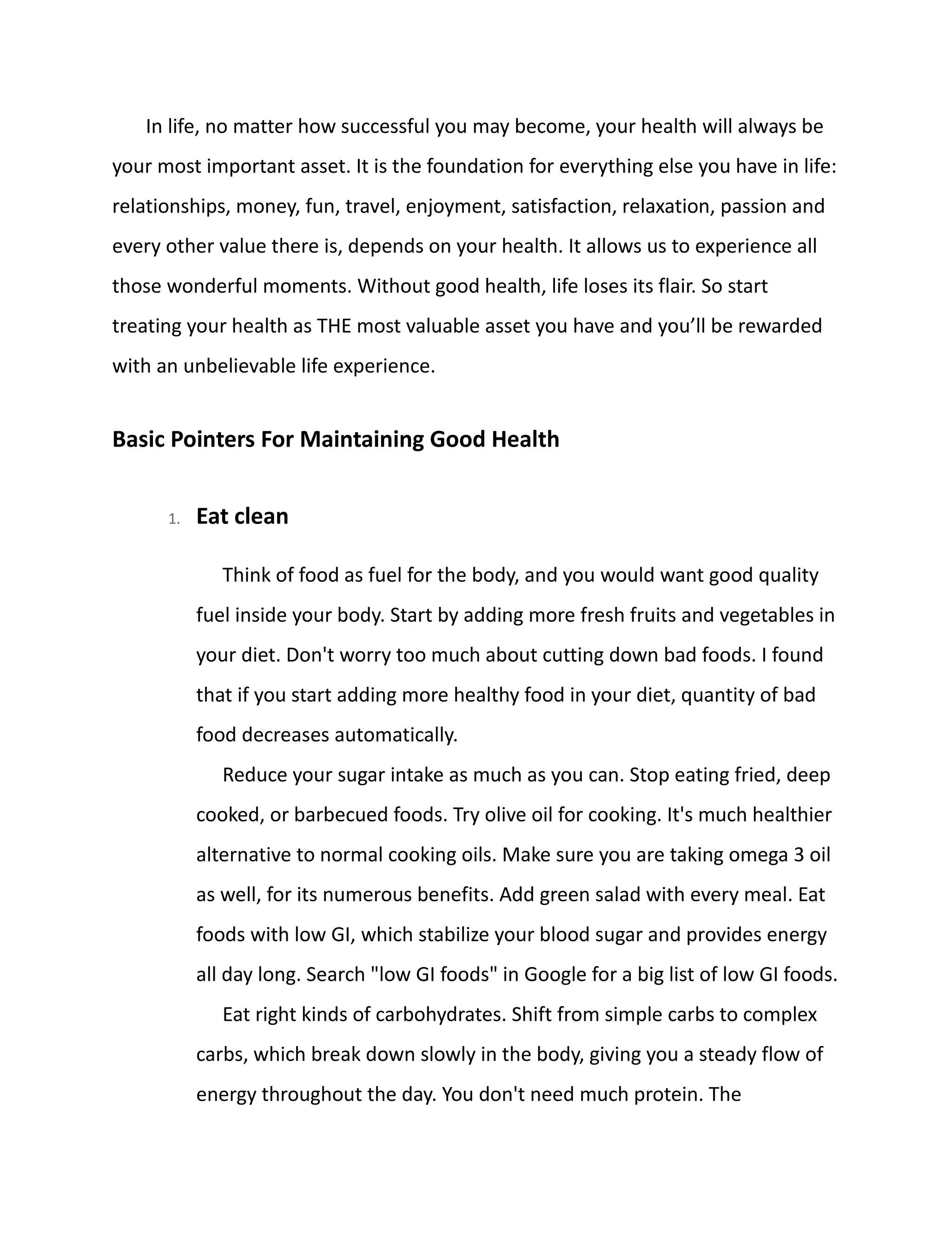 In life, no matter how successful you may become, your health will always be
your most important asset. It is the foundation for everything else you have in life:
relationships, money, fun, travel, enjoyment, satisfaction, relaxation, passion and
every other value there is, depends on your health. It allows us to experience all
those wonderful moments. Without good health, life loses its flair. So start
treating your health as THE most valuable asset you have and you’ll be rewarded
with an unbelievable life experience.
Basic Pointers For Maintaining Good Health
1. Eat clean
Think of food as fuel for the body, and you would want good quality
fuel inside your body. Start by adding more fresh fruits and vegetables in
your diet. Don't worry too much about cutting down bad foods. I found
that if you start adding more healthy food in your diet, quantity of bad
food decreases automatically.
Reduce your sugar intake as much as you can. Stop eating fried, deep
cooked, or barbecued foods. Try olive oil for cooking. It's much healthier
alternative to normal cooking oils. Make sure you are taking omega 3 oil
as well, for its numerous benefits. Add green salad with every meal. Eat
foods with low GI, which stabilize your blood sugar and provides energy
all day long. Search "low GI foods" in Google for a big list of low GI foods.
Eat right kinds of carbohydrates. Shift from simple carbs to complex
carbs, which break down slowly in the body, giving you a steady flow of
energy throughout the day. You don't need much protein. The
 