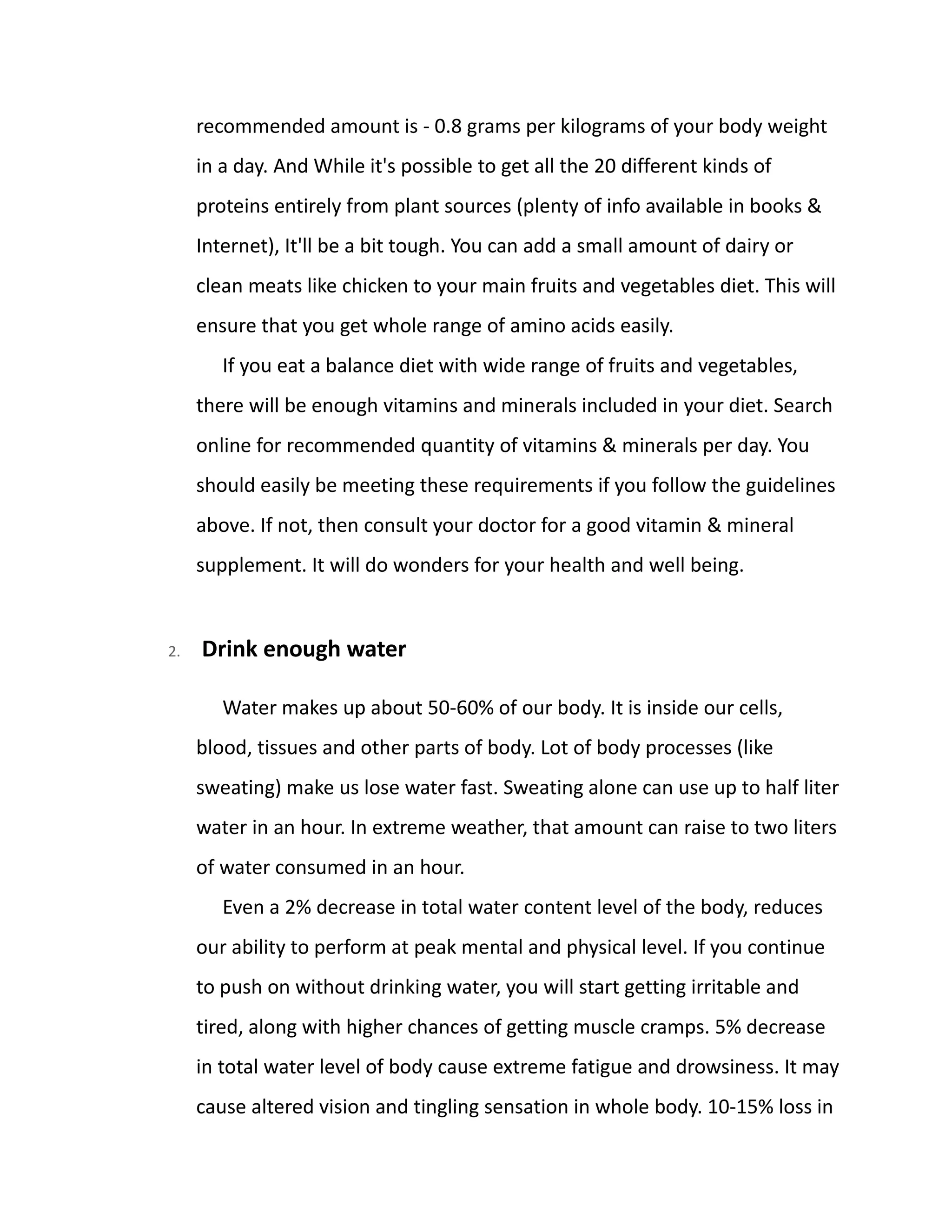 recommended amount is - 0.8 grams per kilograms of your body weight
in a day. And While it's possible to get all the 20 different kinds of
proteins entirely from plant sources (plenty of info available in books &
Internet), It'll be a bit tough. You can add a small amount of dairy or
clean meats like chicken to your main fruits and vegetables diet. This will
ensure that you get whole range of amino acids easily.
If you eat a balance diet with wide range of fruits and vegetables,
there will be enough vitamins and minerals included in your diet. Search
online for recommended quantity of vitamins & minerals per day. You
should easily be meeting these requirements if you follow the guidelines
above. If not, then consult your doctor for a good vitamin & mineral
supplement. It will do wonders for your health and well being.
2. Drink enough water
Water makes up about 50-60% of our body. It is inside our cells,
blood, tissues and other parts of body. Lot of body processes (like
sweating) make us lose water fast. Sweating alone can use up to half liter
water in an hour. In extreme weather, that amount can raise to two liters
of water consumed in an hour.
Even a 2% decrease in total water content level of the body, reduces
our ability to perform at peak mental and physical level. If you continue
to push on without drinking water, you will start getting irritable and
tired, along with higher chances of getting muscle cramps. 5% decrease
in total water level of body cause extreme fatigue and drowsiness. It may
cause altered vision and tingling sensation in whole body. 10-15% loss in
 
