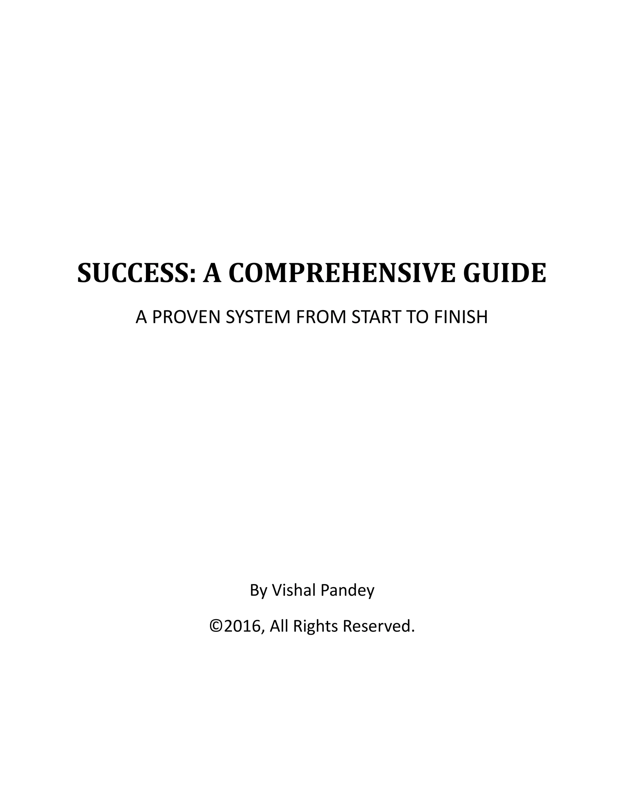 SUCCESS: A COMPREHENSIVE GUIDE
A PROVEN SYSTEM FROM START TO FINISH
By Vishal Pandey
©2016, All Rights Reserved.
 