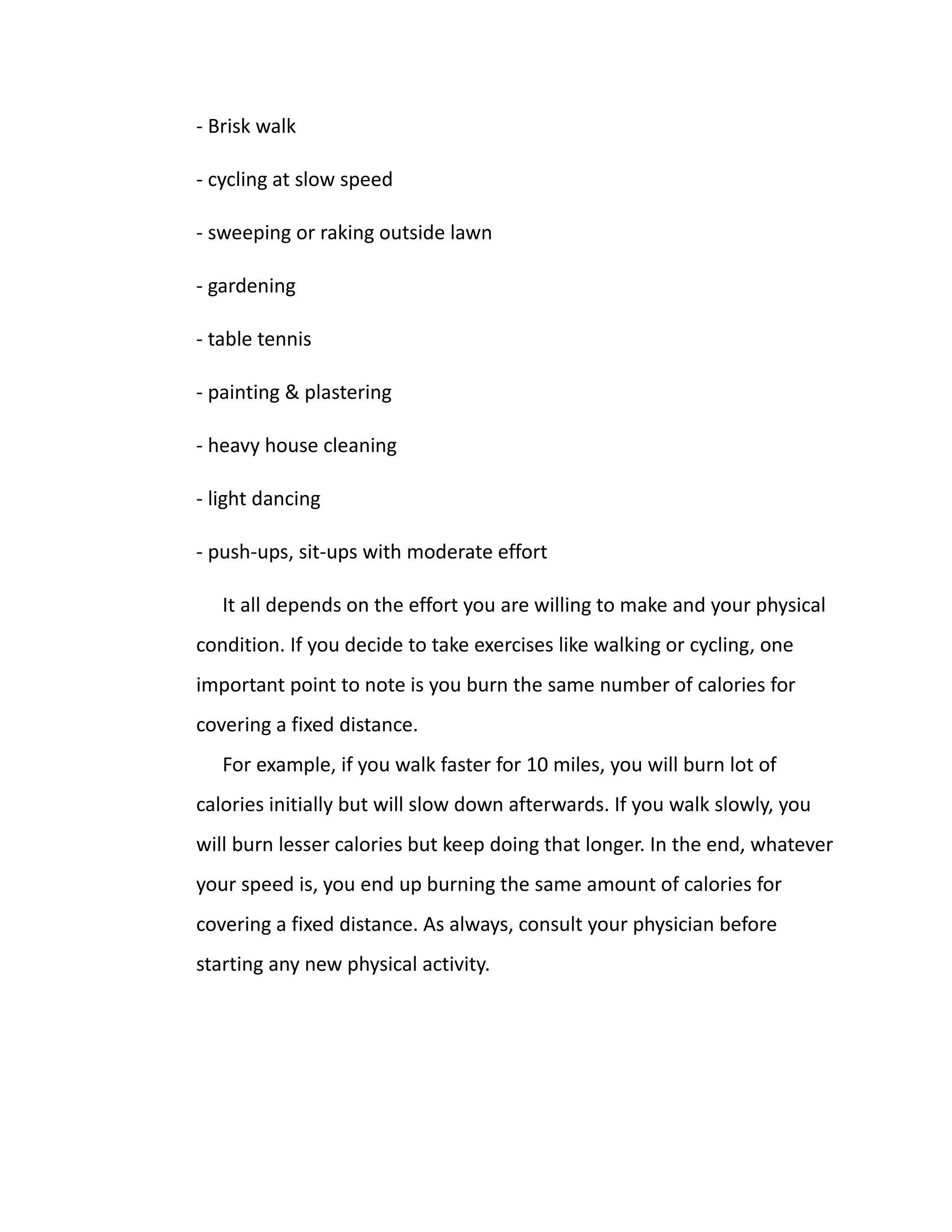 - Brisk walk
- cycling at slow speed
- sweeping or raking outside lawn
- gardening
- table tennis
- painting & plastering
- heavy house cleaning
- light dancing
- push-ups, sit-ups with moderate effort
It all depends on the effort you are willing to make and your physical
condition. If you decide to take exercises like walking or cycling, one
important point to note is you burn the same number of calories for
covering a fixed distance.
For example, if you walk faster for 10 miles, you will burn lot of
calories initially but will slow down afterwards. If you walk slowly, you
will burn lesser calories but keep doing that longer. In the end, whatever
your speed is, you end up burning the same amount of calories for
covering a fixed distance. As always, consult your physician before
starting any new physical activity.
 