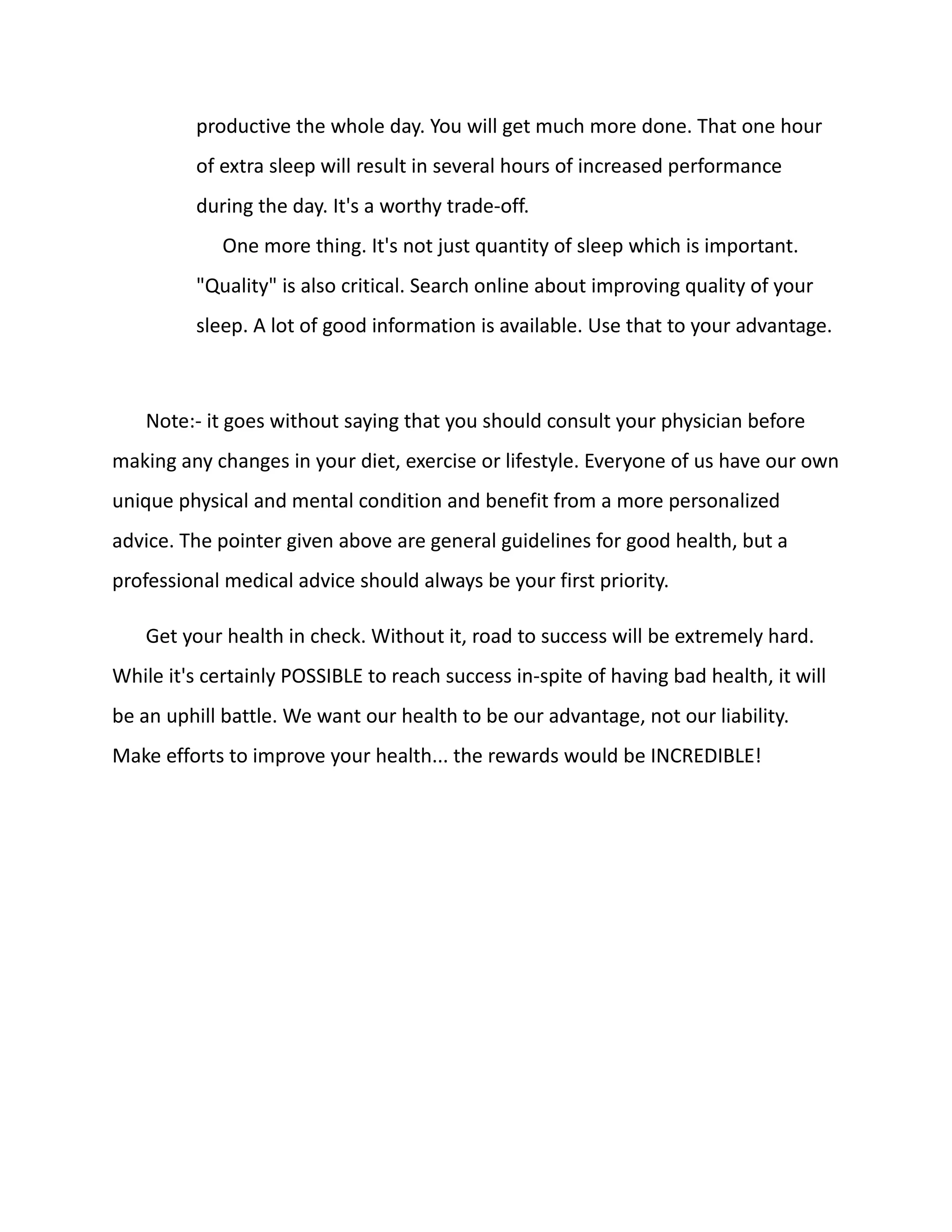 productive the whole day. You will get much more done. That one hour
of extra sleep will result in several hours of increased performance
during the day. It's a worthy trade-off.
One more thing. It's not just quantity of sleep which is important.
"Quality" is also critical. Search online about improving quality of your
sleep. A lot of good information is available. Use that to your advantage.
Note:- it goes without saying that you should consult your physician before
making any changes in your diet, exercise or lifestyle. Everyone of us have our own
unique physical and mental condition and benefit from a more personalized
advice. The pointer given above are general guidelines for good health, but a
professional medical advice should always be your first priority.
Get your health in check. Without it, road to success will be extremely hard.
While it's certainly POSSIBLE to reach success in-spite of having bad health, it will
be an uphill battle. We want our health to be our advantage, not our liability.
Make efforts to improve your health... the rewards would be INCREDIBLE!
 