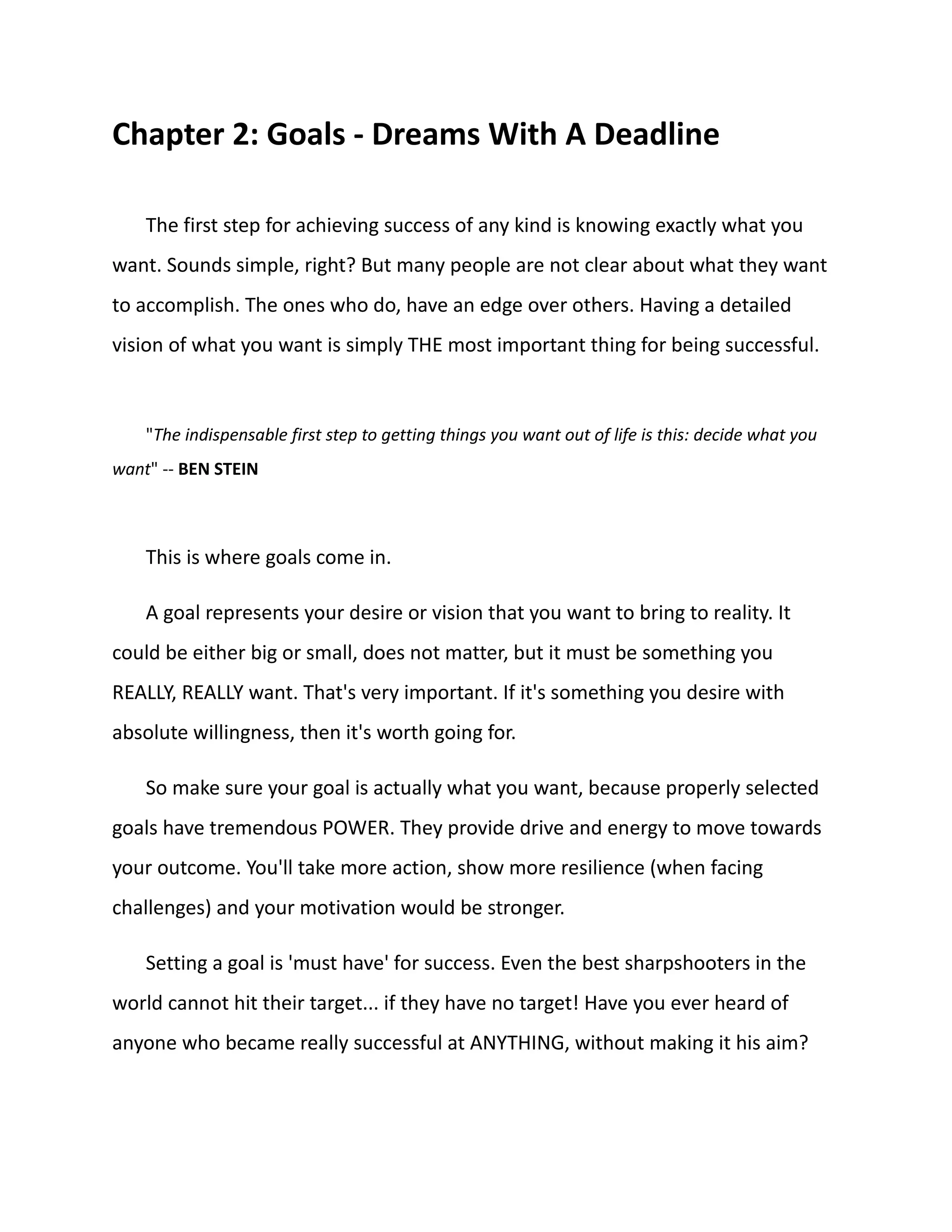 Chapter 2: Goals - Dreams With A Deadline
The first step for achieving success of any kind is knowing exactly what you
want. Sounds simple, right? But many people are not clear about what they want
to accomplish. The ones who do, have an edge over others. Having a detailed
vision of what you want is simply THE most important thing for being successful.
"The indispensable first step to getting things you want out of life is this: decide what you
want" -- BEN STEIN
This is where goals come in.
A goal represents your desire or vision that you want to bring to reality. It
could be either big or small, does not matter, but it must be something you
REALLY, REALLY want. That's very important. If it's something you desire with
absolute willingness, then it's worth going for.
So make sure your goal is actually what you want, because properly selected
goals have tremendous POWER. They provide drive and energy to move towards
your outcome. You'll take more action, show more resilience (when facing
challenges) and your motivation would be stronger.
Setting a goal is 'must have' for success. Even the best sharpshooters in the
world cannot hit their target... if they have no target! Have you ever heard of
anyone who became really successful at ANYTHING, without making it his aim?
 