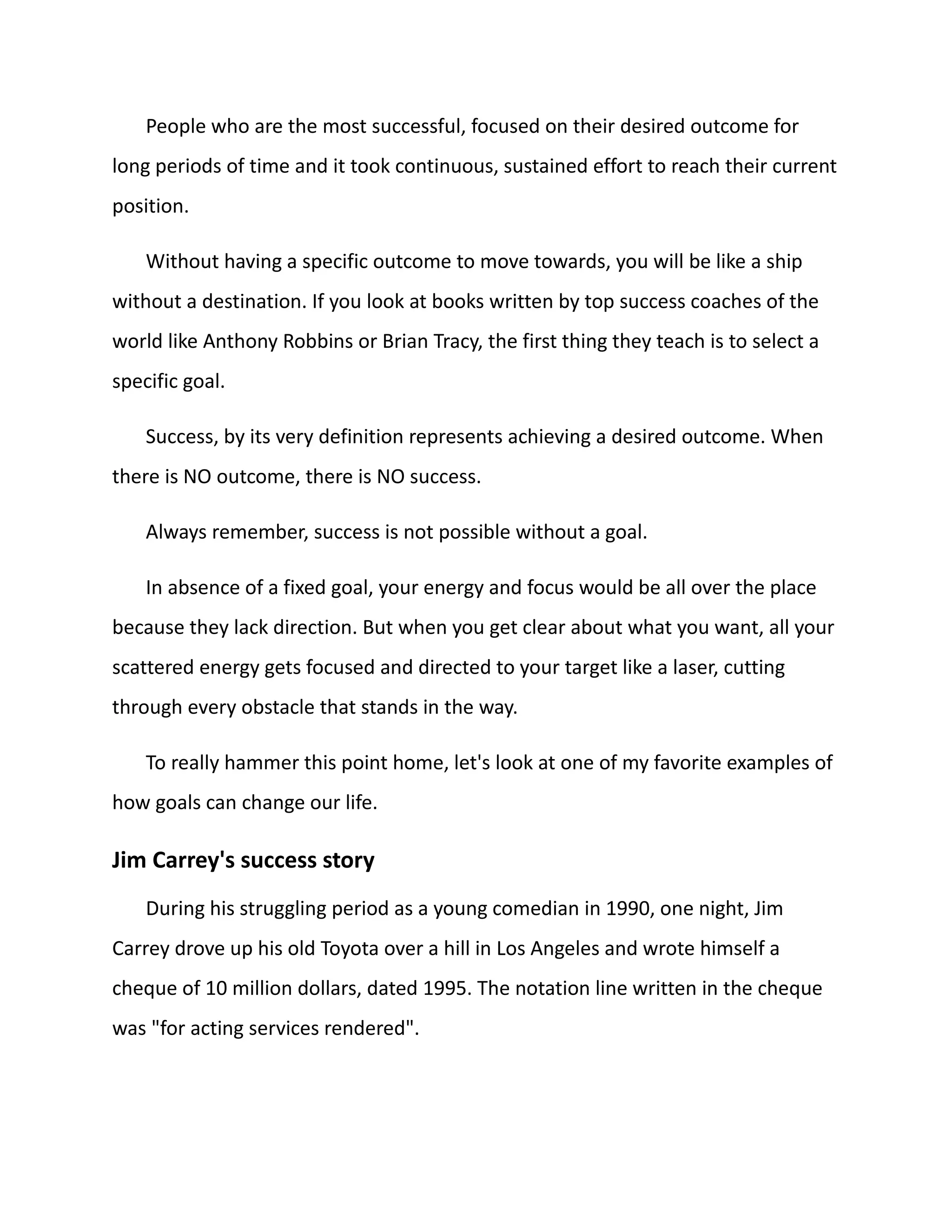 People who are the most successful, focused on their desired outcome for
long periods of time and it took continuous, sustained effort to reach their current
position.
Without having a specific outcome to move towards, you will be like a ship
without a destination. If you look at books written by top success coaches of the
world like Anthony Robbins or Brian Tracy, the first thing they teach is to select a
specific goal.
Success, by its very definition represents achieving a desired outcome. When
there is NO outcome, there is NO success.
Always remember, success is not possible without a goal.
In absence of a fixed goal, your energy and focus would be all over the place
because they lack direction. But when you get clear about what you want, all your
scattered energy gets focused and directed to your target like a laser, cutting
through every obstacle that stands in the way.
To really hammer this point home, let's look at one of my favorite examples of
how goals can change our life.
Jim Carrey's success story
During his struggling period as a young comedian in 1990, one night, Jim
Carrey drove up his old Toyota over a hill in Los Angeles and wrote himself a
cheque of 10 million dollars, dated 1995. The notation line written in the cheque
was "for acting services rendered".
 