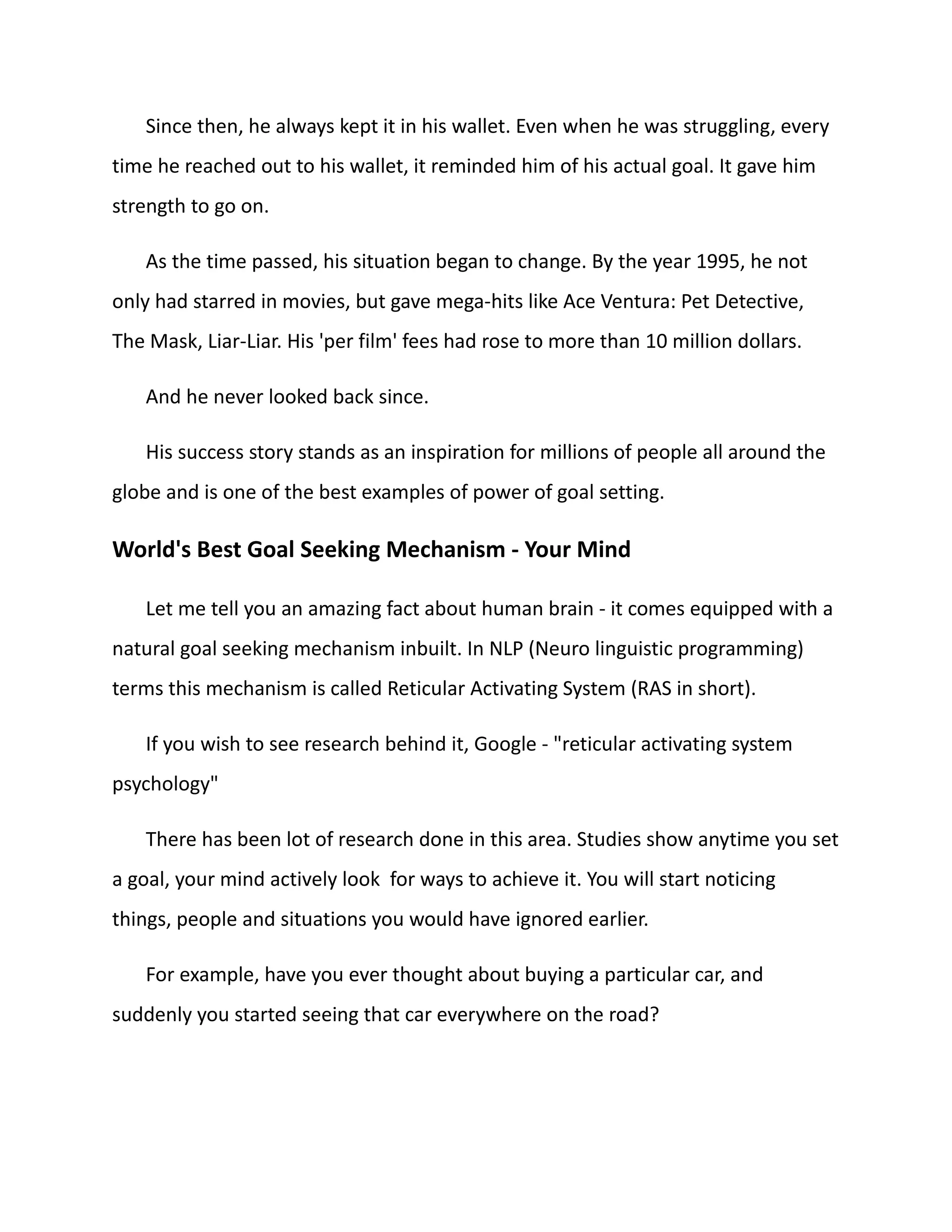 Since then, he always kept it in his wallet. Even when he was struggling, every
time he reached out to his wallet, it reminded him of his actual goal. It gave him
strength to go on.
As the time passed, his situation began to change. By the year 1995, he not
only had starred in movies, but gave mega-hits like Ace Ventura: Pet Detective,
The Mask, Liar-Liar. His 'per film' fees had rose to more than 10 million dollars.
And he never looked back since.
His success story stands as an inspiration for millions of people all around the
globe and is one of the best examples of power of goal setting.
World's Best Goal Seeking Mechanism - Your Mind
Let me tell you an amazing fact about human brain - it comes equipped with a
natural goal seeking mechanism inbuilt. In NLP (Neuro linguistic programming)
terms this mechanism is called Reticular Activating System (RAS in short).
If you wish to see research behind it, Google - "reticular activating system
psychology"
There has been lot of research done in this area. Studies show anytime you set
a goal, your mind actively look for ways to achieve it. You will start noticing
things, people and situations you would have ignored earlier.
For example, have you ever thought about buying a particular car, and
suddenly you started seeing that car everywhere on the road?
 