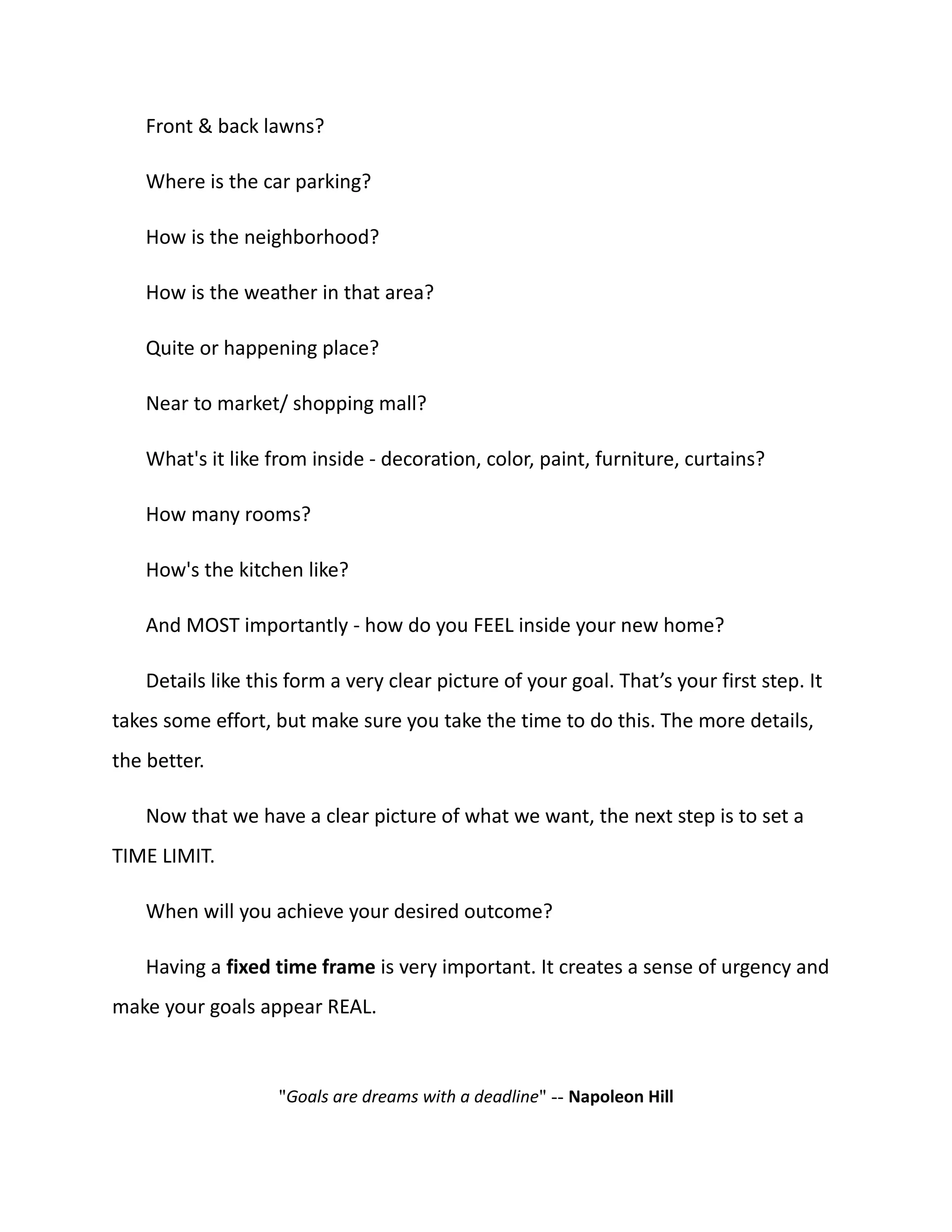 Front & back lawns?
Where is the car parking?
How is the neighborhood?
How is the weather in that area?
Quite or happening place?
Near to market/ shopping mall?
What's it like from inside - decoration, color, paint, furniture, curtains?
How many rooms?
How's the kitchen like?
And MOST importantly - how do you FEEL inside your new home?
Details like this form a very clear picture of your goal. That’s your first step. It
takes some effort, but make sure you take the time to do this. The more details,
the better.
Now that we have a clear picture of what we want, the next step is to set a
TIME LIMIT.
When will you achieve your desired outcome?
Having a fixed time frame is very important. It creates a sense of urgency and
make your goals appear REAL.
"Goals are dreams with a deadline" -- Napoleon Hill
 