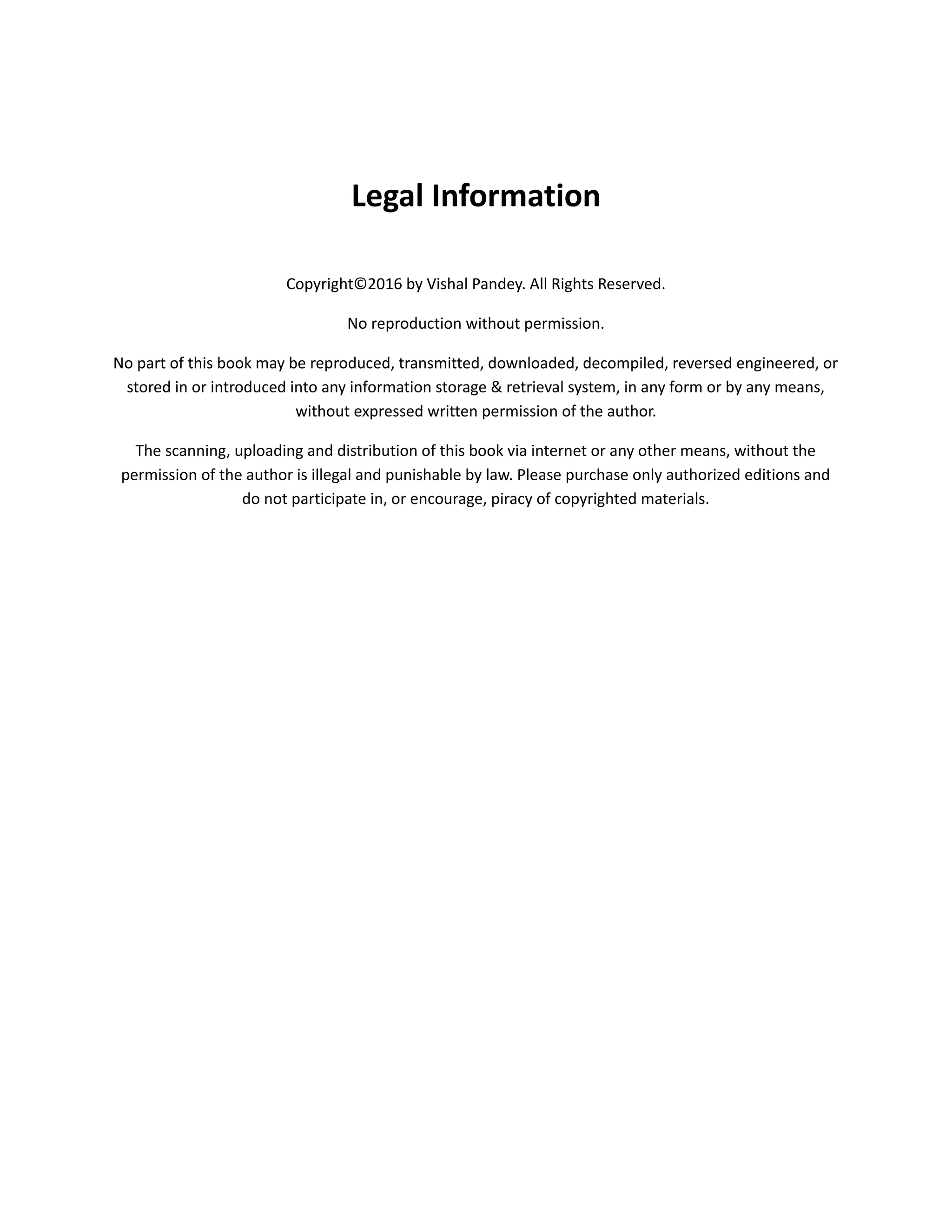 Legal Information
Copyright©2016 by Vishal Pandey. All Rights Reserved.
No reproduction without permission.
No part of this book may be reproduced, transmitted, downloaded, decompiled, reversed engineered, or
stored in or introduced into any information storage & retrieval system, in any form or by any means,
without expressed written permission of the author.
The scanning, uploading and distribution of this book via internet or any other means, without the
permission of the author is illegal and punishable by law. Please purchase only authorized editions and
do not participate in, or encourage, piracy of copyrighted materials.
 