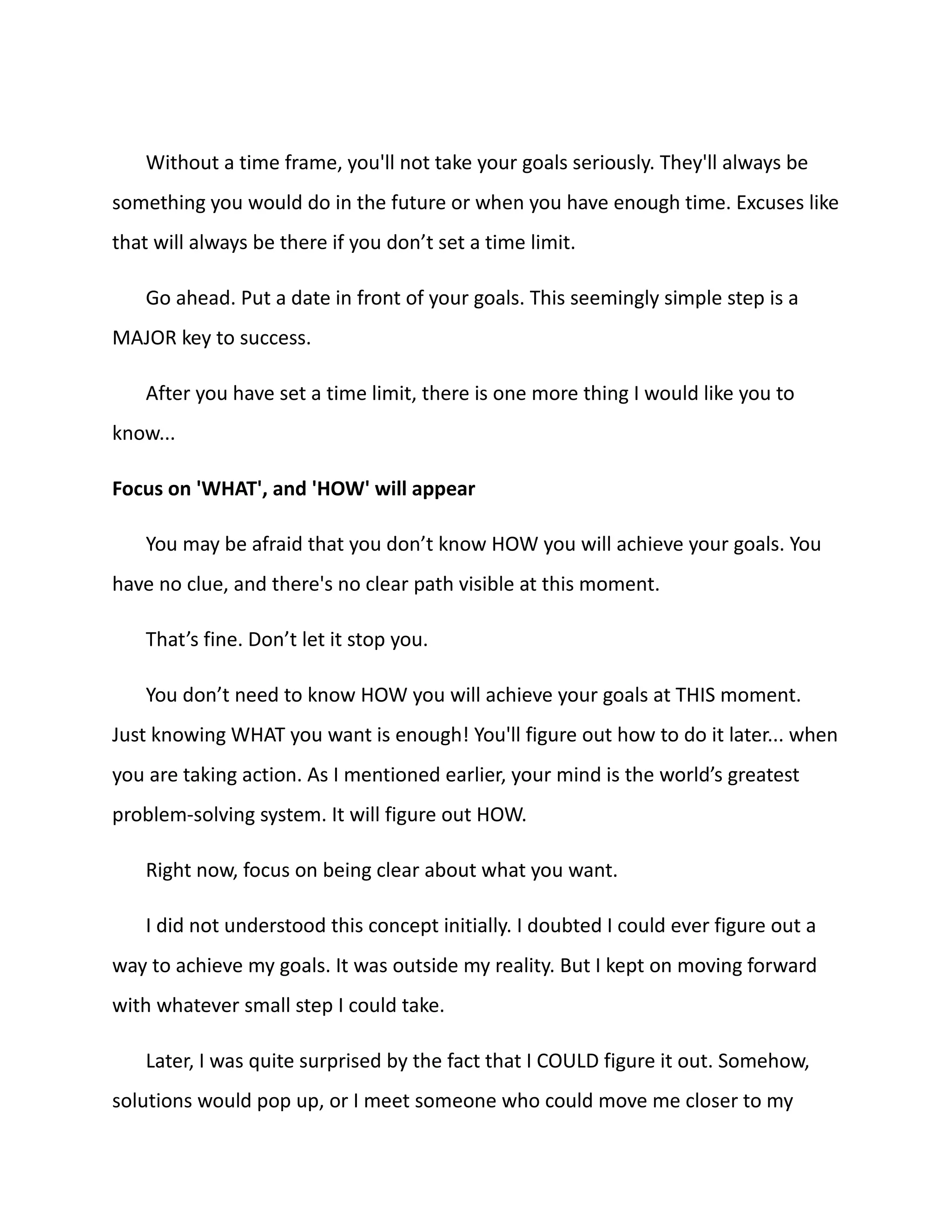 Without a time frame, you'll not take your goals seriously. They'll always be
something you would do in the future or when you have enough time. Excuses like
that will always be there if you don’t set a time limit.
Go ahead. Put a date in front of your goals. This seemingly simple step is a
MAJOR key to success.
After you have set a time limit, there is one more thing I would like you to
know...
Focus on 'WHAT', and 'HOW' will appear
You may be afraid that you don’t know HOW you will achieve your goals. You
have no clue, and there's no clear path visible at this moment.
That’s fine. Don’t let it stop you.
You don’t need to know HOW you will achieve your goals at THIS moment.
Just knowing WHAT you want is enough! You'll figure out how to do it later... when
you are taking action. As I mentioned earlier, your mind is the world’s greatest
problem-solving system. It will figure out HOW.
Right now, focus on being clear about what you want.
I did not understood this concept initially. I doubted I could ever figure out a
way to achieve my goals. It was outside my reality. But I kept on moving forward
with whatever small step I could take.
Later, I was quite surprised by the fact that I COULD figure it out. Somehow,
solutions would pop up, or I meet someone who could move me closer to my
 