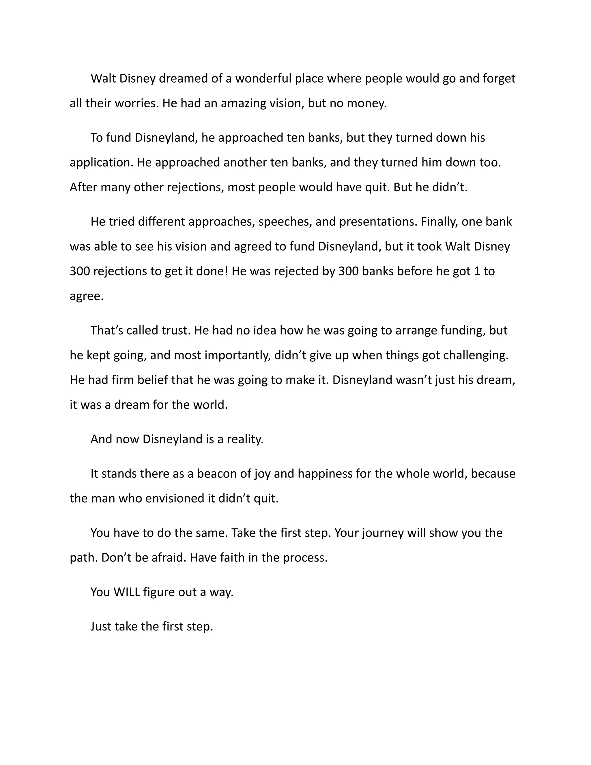 Walt Disney dreamed of a wonderful place where people would go and forget
all their worries. He had an amazing vision, but no money.
To fund Disneyland, he approached ten banks, but they turned down his
application. He approached another ten banks, and they turned him down too.
After many other rejections, most people would have quit. But he didn’t.
He tried different approaches, speeches, and presentations. Finally, one bank
was able to see his vision and agreed to fund Disneyland, but it took Walt Disney
300 rejections to get it done! He was rejected by 300 banks before he got 1 to
agree.
That’s called trust. He had no idea how he was going to arrange funding, but
he kept going, and most importantly, didn’t give up when things got challenging.
He had firm belief that he was going to make it. Disneyland wasn’t just his dream,
it was a dream for the world.
And now Disneyland is a reality.
It stands there as a beacon of joy and happiness for the whole world, because
the man who envisioned it didn’t quit.
You have to do the same. Take the first step. Your journey will show you the
path. Don’t be afraid. Have faith in the process.
You WILL figure out a way.
Just take the first step.
 