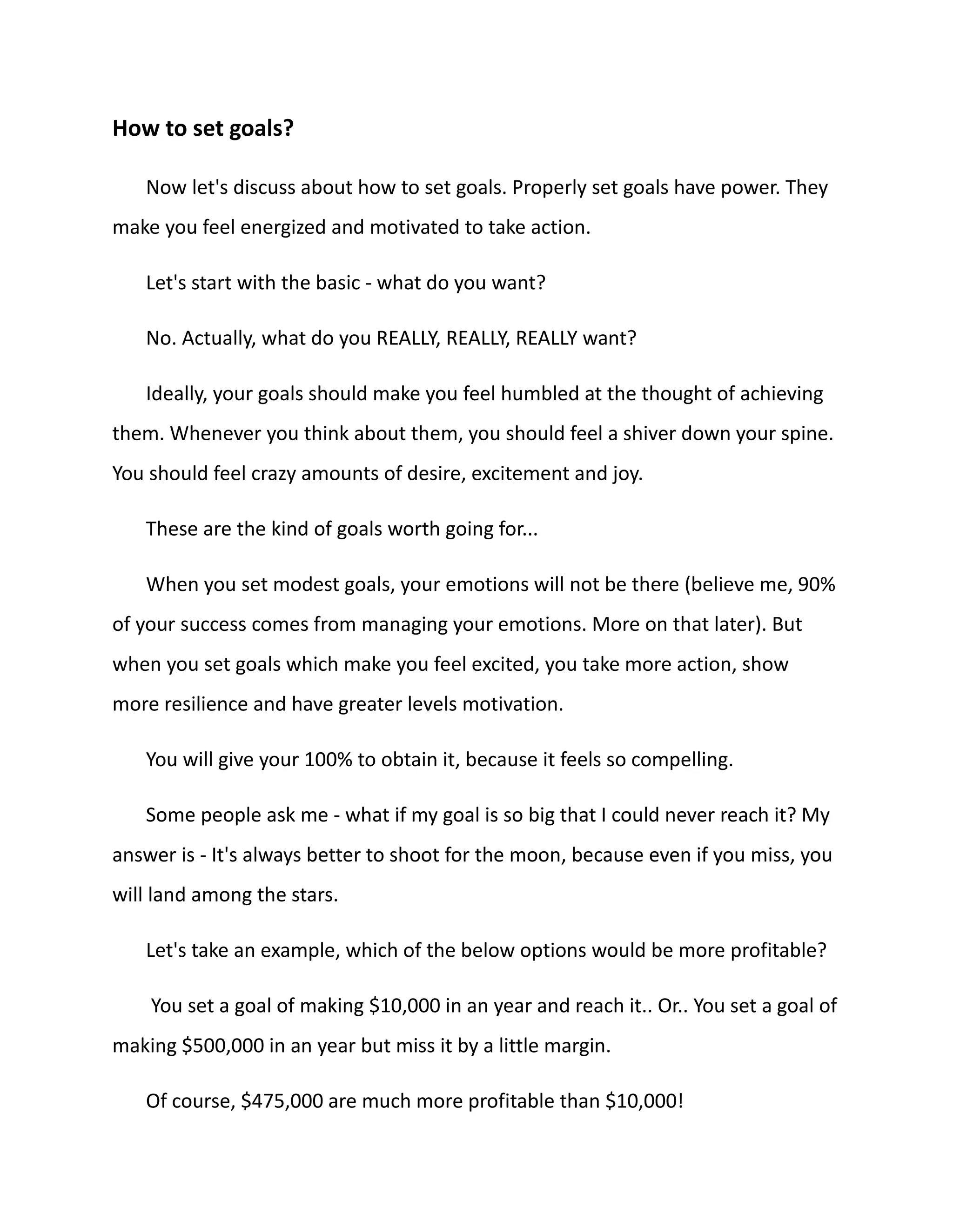 How to set goals?
Now let's discuss about how to set goals. Properly set goals have power. They
make you feel energized and motivated to take action.
Let's start with the basic - what do you want?
No. Actually, what do you REALLY, REALLY, REALLY want?
Ideally, your goals should make you feel humbled at the thought of achieving
them. Whenever you think about them, you should feel a shiver down your spine.
You should feel crazy amounts of desire, excitement and joy.
These are the kind of goals worth going for...
When you set modest goals, your emotions will not be there (believe me, 90%
of your success comes from managing your emotions. More on that later). But
when you set goals which make you feel excited, you take more action, show
more resilience and have greater levels motivation.
You will give your 100% to obtain it, because it feels so compelling.
Some people ask me - what if my goal is so big that I could never reach it? My
answer is - It's always better to shoot for the moon, because even if you miss, you
will land among the stars.
Let's take an example, which of the below options would be more profitable?
You set a goal of making $10,000 in an year and reach it.. Or.. You set a goal of
making $500,000 in an year but miss it by a little margin.
Of course, $475,000 are much more profitable than $10,000!
 