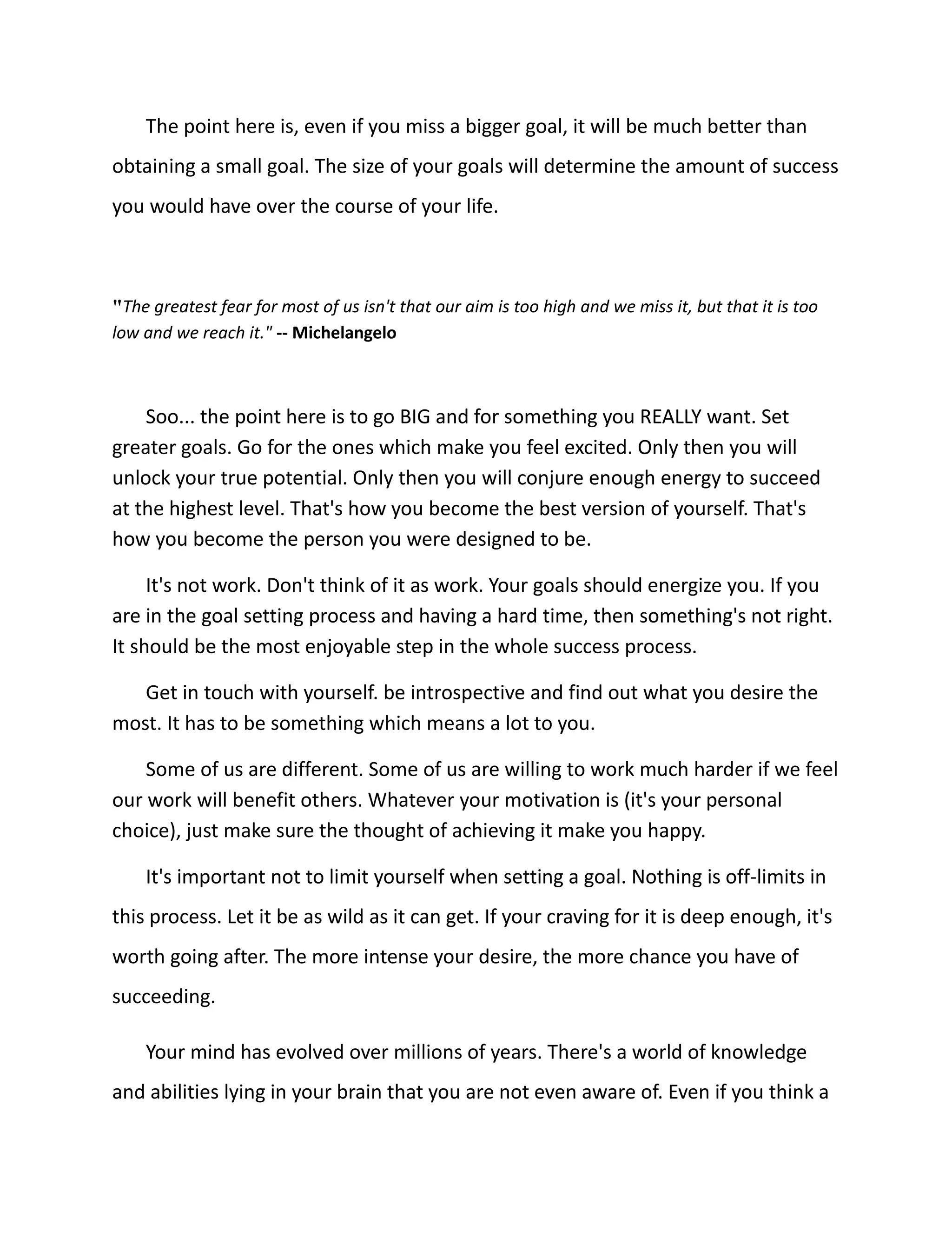 The point here is, even if you miss a bigger goal, it will be much better than
obtaining a small goal. The size of your goals will determine the amount of success
you would have over the course of your life.
"The greatest fear for most of us isn't that our aim is too high and we miss it, but that it is too
low and we reach it." -- Michelangelo
Soo... the point here is to go BIG and for something you REALLY want. Set
greater goals. Go for the ones which make you feel excited. Only then you will
unlock your true potential. Only then you will conjure enough energy to succeed
at the highest level. That's how you become the best version of yourself. That's
how you become the person you were designed to be.
It's not work. Don't think of it as work. Your goals should energize you. If you
are in the goal setting process and having a hard time, then something's not right.
It should be the most enjoyable step in the whole success process.
Get in touch with yourself. be introspective and find out what you desire the
most. It has to be something which means a lot to you.
Some of us are different. Some of us are willing to work much harder if we feel
our work will benefit others. Whatever your motivation is (it's your personal
choice), just make sure the thought of achieving it make you happy.
It's important not to limit yourself when setting a goal. Nothing is off-limits in
this process. Let it be as wild as it can get. If your craving for it is deep enough, it's
worth going after. The more intense your desire, the more chance you have of
succeeding.
Your mind has evolved over millions of years. There's a world of knowledge
and abilities lying in your brain that you are not even aware of. Even if you think a
 