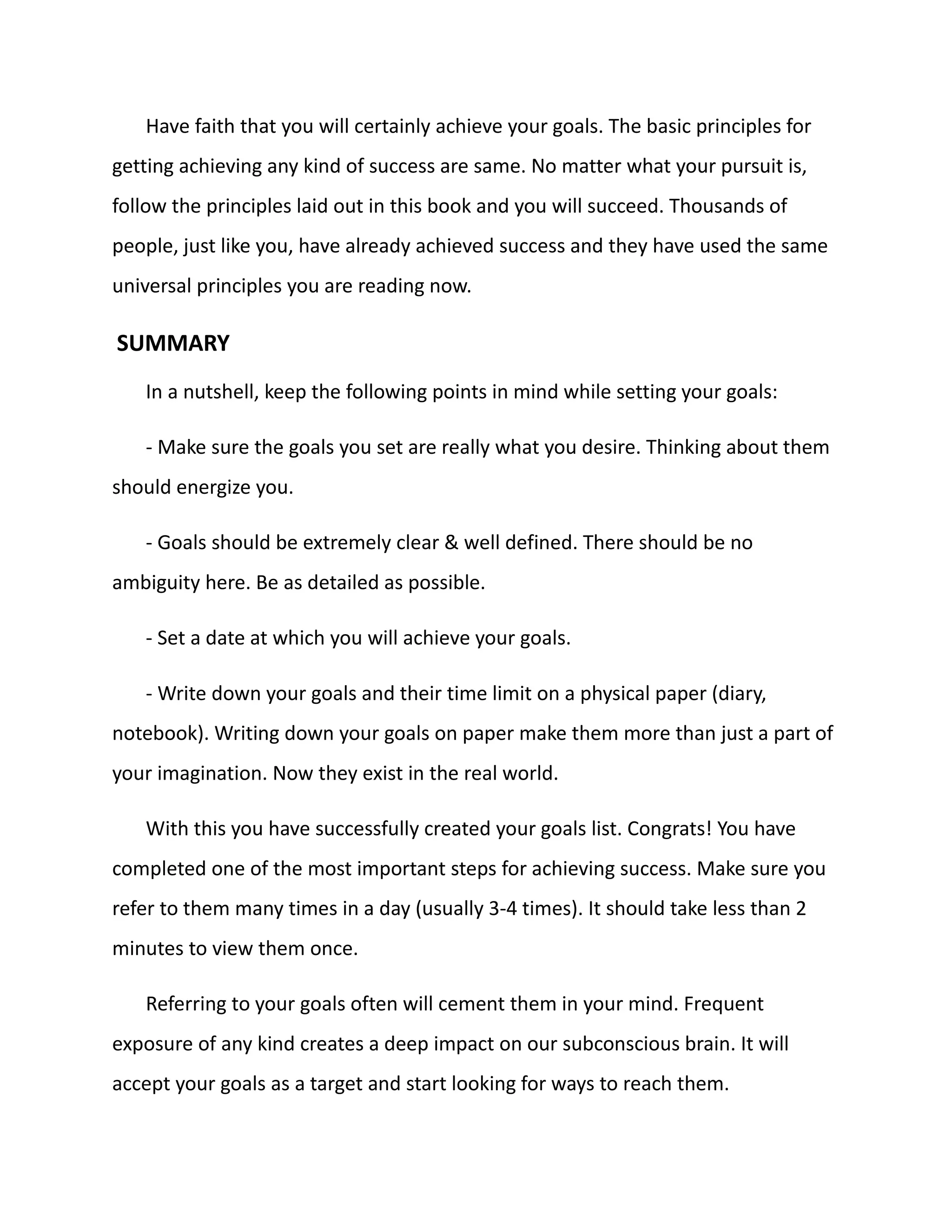 Have faith that you will certainly achieve your goals. The basic principles for
getting achieving any kind of success are same. No matter what your pursuit is,
follow the principles laid out in this book and you will succeed. Thousands of
people, just like you, have already achieved success and they have used the same
universal principles you are reading now.
SUMMARY
In a nutshell, keep the following points in mind while setting your goals:
- Make sure the goals you set are really what you desire. Thinking about them
should energize you.
- Goals should be extremely clear & well defined. There should be no
ambiguity here. Be as detailed as possible.
- Set a date at which you will achieve your goals.
- Write down your goals and their time limit on a physical paper (diary,
notebook). Writing down your goals on paper make them more than just a part of
your imagination. Now they exist in the real world.
With this you have successfully created your goals list. Congrats! You have
completed one of the most important steps for achieving success. Make sure you
refer to them many times in a day (usually 3-4 times). It should take less than 2
minutes to view them once.
Referring to your goals often will cement them in your mind. Frequent
exposure of any kind creates a deep impact on our subconscious brain. It will
accept your goals as a target and start looking for ways to reach them.
 