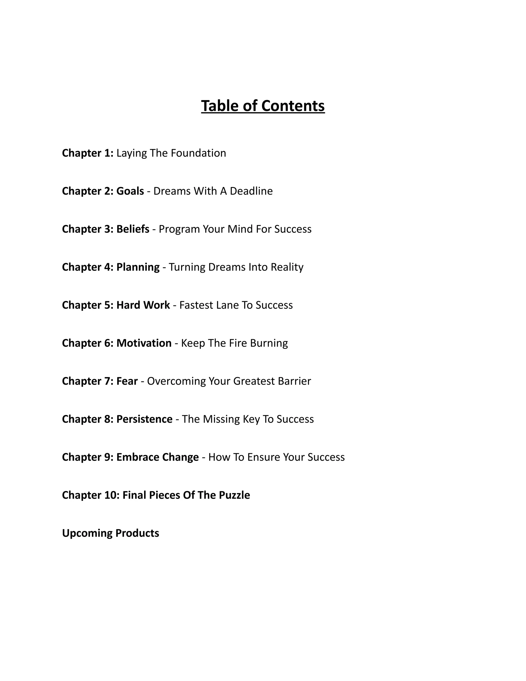Table of Contents
Chapter 1: Laying The Foundation
Chapter 2: Goals - Dreams With A Deadline
Chapter 3: Beliefs - Program Your Mind For Success
Chapter 4: Planning - Turning Dreams Into Reality
Chapter 5: Hard Work - Fastest Lane To Success
Chapter 6: Motivation - Keep The Fire Burning
Chapter 7: Fear - Overcoming Your Greatest Barrier
Chapter 8: Persistence - The Missing Key To Success
Chapter 9: Embrace Change - How To Ensure Your Success
Chapter 10: Final Pieces Of The Puzzle
Upcoming Products
 