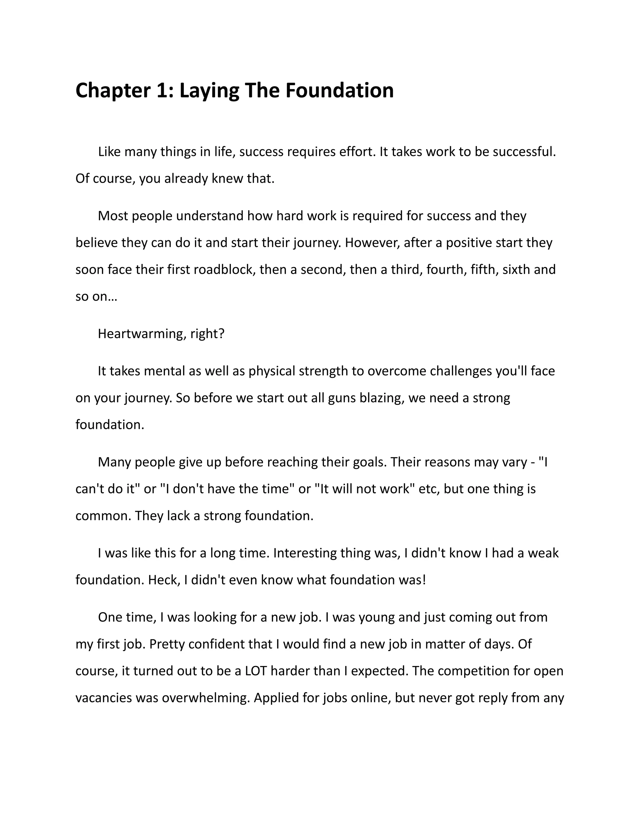 Chapter 1: Laying The Foundation
Like many things in life, success requires effort. It takes work to be successful.
Of course, you already knew that.
Most people understand how hard work is required for success and they
believe they can do it and start their journey. However, after a positive start they
soon face their first roadblock, then a second, then a third, fourth, fifth, sixth and
so on…
Heartwarming, right?
It takes mental as well as physical strength to overcome challenges you'll face
on your journey. So before we start out all guns blazing, we need a strong
foundation.
Many people give up before reaching their goals. Their reasons may vary - "I
can't do it" or "I don't have the time" or "It will not work" etc, but one thing is
common. They lack a strong foundation.
I was like this for a long time. Interesting thing was, I didn't know I had a weak
foundation. Heck, I didn't even know what foundation was!
One time, I was looking for a new job. I was young and just coming out from
my first job. Pretty confident that I would find a new job in matter of days. Of
course, it turned out to be a LOT harder than I expected. The competition for open
vacancies was overwhelming. Applied for jobs online, but never got reply from any
 