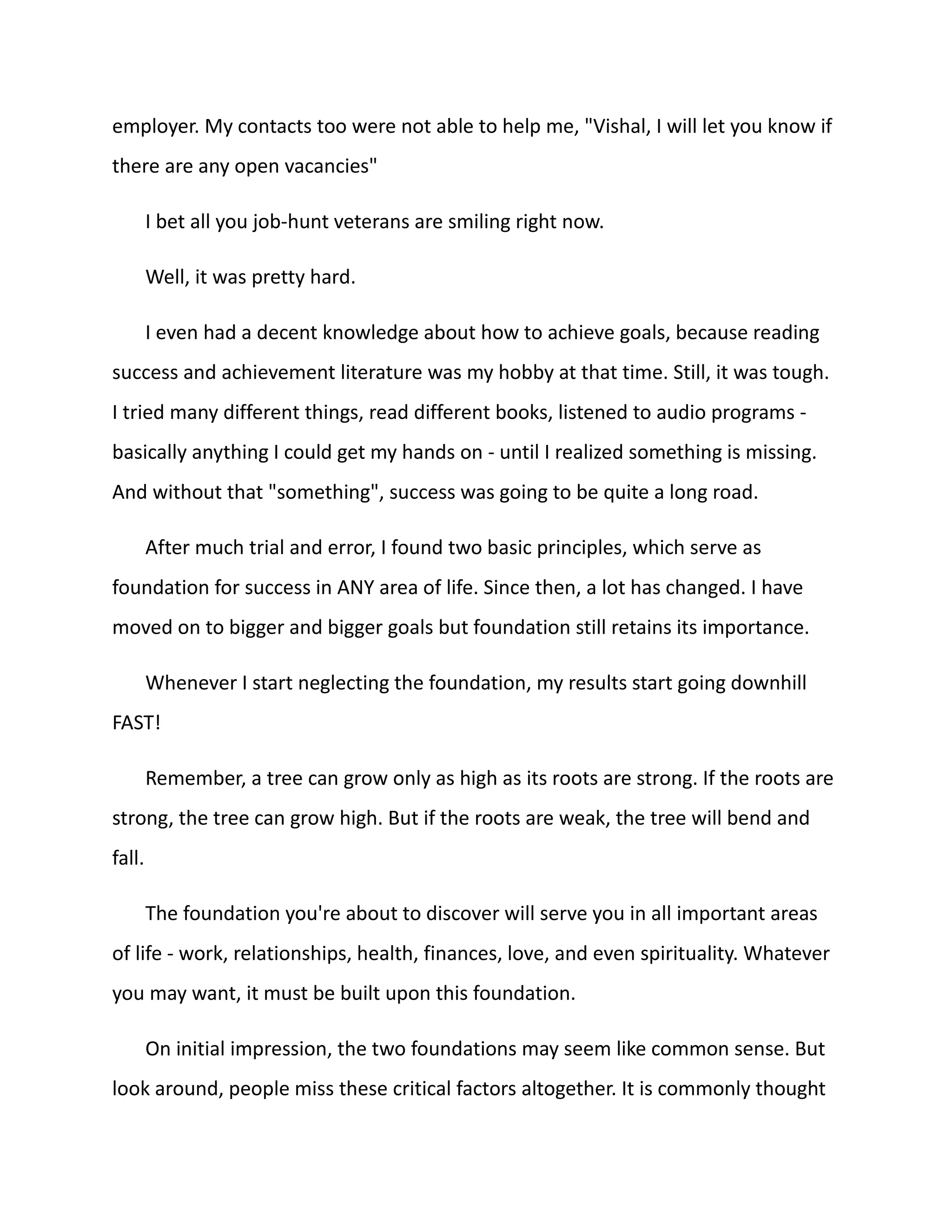 employer. My contacts too were not able to help me, "Vishal, I will let you know if
there are any open vacancies"
I bet all you job-hunt veterans are smiling right now.
Well, it was pretty hard.
I even had a decent knowledge about how to achieve goals, because reading
success and achievement literature was my hobby at that time. Still, it was tough.
I tried many different things, read different books, listened to audio programs -
basically anything I could get my hands on - until I realized something is missing.
And without that "something", success was going to be quite a long road.
After much trial and error, I found two basic principles, which serve as
foundation for success in ANY area of life. Since then, a lot has changed. I have
moved on to bigger and bigger goals but foundation still retains its importance.
Whenever I start neglecting the foundation, my results start going downhill
FAST!
Remember, a tree can grow only as high as its roots are strong. If the roots are
strong, the tree can grow high. But if the roots are weak, the tree will bend and
fall.
The foundation you're about to discover will serve you in all important areas
of life - work, relationships, health, finances, love, and even spirituality. Whatever
you may want, it must be built upon this foundation.
On initial impression, the two foundations may seem like common sense. But
look around, people miss these critical factors altogether. It is commonly thought
 