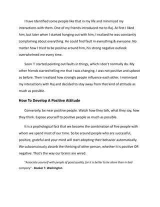 I have Identified some people like that in my life and minimized my
interactions with them. One of my friends introduced me to Raj. At first I liked
him, but later when I started hanging out with him, I realized he was constantly
complaining about everything. He could find fault in everything & everyone. No
matter how I tried to be positive around him, his strong negative outlook
overwhelmed me every time.
Soon 'I' started pointing out faults in things, which I don't normally do. My
other friends started telling me that I was changing. I was not positive and upbeat
as before. Then I realized how strongly people influence each other. I minimized
my interactions with Raj and decided to stay away from that kind of attitude as
much as possible.
How To Develop A Positive Attitude
Conversely, be near positive people. Watch how they talk, what they say, how
they think. Expose yourself to positive people as much as possible.
It is a psychological fact that we become the combination of five people with
whom we spend most of our time. So be around people who are successful,
positive, grateful and your mind will start adopting their behavior automatically.
We subconsciously absorb the thinking of other person, whether it is positive OR
negative. That's the way our brains are wired.
"Associate yourself with people of good quality, for it is better to be alone than in bad
company" - Booker T. Washington
 