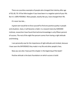 There are countless examples of people who changed their destiny after age
of 50, 60, 70. It'll be little tougher if you have been in a negative spiral all your life.
But it is 100% POSSIBLE. Many people, exactly like you, have changed their life.
It's never too late...
A great start would be to force yourself to find one positive quality in people
and situations. Soon, it will become a habit. In a research done by HARVARD
institute, researchers have found that technical knowledge is only fifteen percent
of success. The rest of the eight five percent comes from having a right attitude
and thinking.
I can personally vow for the importance of right attitude and mindset, because
I have seen the DIFFERENCE they made in my life and other people's lives.
Now you see why I have put this chapter in the beginning of the book?
Positive attitude is the basic foundation on which success is build.
 
