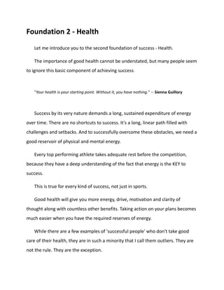 Foundation 2 - Health
Let me introduce you to the second foundation of success - Health.
The importance of good health cannot be understated, but many people seem
to ignore this basic component of achieving success.
"Your health is your starting point. Without it, you have nothing." -- Sienna Guillory
Success by its very nature demands a long, sustained expenditure of energy
over time. There are no shortcuts to success. It's a long, linear path filled with
challenges and setbacks. And to successfully overcome these obstacles, we need a
good reservoir of physical and mental energy.
Every top performing athlete takes adequate rest before the competition,
because they have a deep understanding of the fact that energy is the KEY to
success.
This is true for every kind of success, not just in sports.
Good health will give you more energy, drive, motivation and clarity of
thought along with countless other benefits. Taking action on your plans becomes
much easier when you have the required reserves of energy.
While there are a few examples of 'successful people' who don't take good
care of their health, they are in such a minority that I call them outliers. They are
not the rule. They are the exception.
 