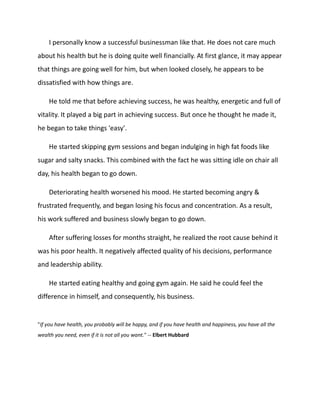I personally know a successful businessman like that. He does not care much
about his health but he is doing quite well financially. At first glance, it may appear
that things are going well for him, but when looked closely, he appears to be
dissatisfied with how things are.
He told me that before achieving success, he was healthy, energetic and full of
vitality. It played a big part in achieving success. But once he thought he made it,
he began to take things 'easy'.
He started skipping gym sessions and began indulging in high fat foods like
sugar and salty snacks. This combined with the fact he was sitting idle on chair all
day, his health began to go down.
Deteriorating health worsened his mood. He started becoming angry &
frustrated frequently, and began losing his focus and concentration. As a result,
his work suffered and business slowly began to go down.
After suffering losses for months straight, he realized the root cause behind it
was his poor health. It negatively affected quality of his decisions, performance
and leadership ability.
He started eating healthy and going gym again. He said he could feel the
difference in himself, and consequently, his business.
"If you have health, you probably will be happy, and if you have health and happiness, you have all the
wealth you need, even if it is not all you want." -- Elbert Hubbard
 