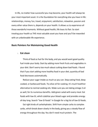 In life, no matter how successful you may become, your health will always be
your most important asset. It is the foundation for everything else you have in life:
relationships, money, fun, travel, enjoyment, satisfaction, relaxation, passion and
every other value there is, depends on your health. It allows us to experience all
those wonderful moments. Without good health, life loses its flair. So start
treating your health as THE most valuable asset you have and you’ll be rewarded
with an unbelievable life experience.
Basic Pointers For Maintaining Good Health
1. Eat clean
Think of food as fuel for the body, and you would want good quality
fuel inside your body. Start by adding more fresh fruits and vegetables in
your diet. Don't worry too much about cutting down bad foods. I found
that if you start adding more healthy food in your diet, quantity of bad
food decreases automatically.
Reduce your sugar intake as much as you can. Stop eating fried, deep
cooked, or barbecued foods. Try olive oil for cooking. It's much healthier
alternative to normal cooking oils. Make sure you are taking omega 3 oil
as well, for its numerous benefits. Add green salad with every meal. Eat
foods with low GI, which stabilize your blood sugar and provides energy
all day long. Search "low GI foods" in Google for a big list of low GI foods.
Eat right kinds of carbohydrates. Shift from simple carbs to complex
carbs, which break down slowly in the body, giving you a steady flow of
energy throughout the day. You don't need much protein. The
 