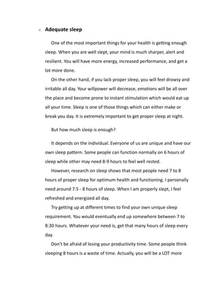 4. Adequate sleep
One of the most important things for your health is getting enough
sleep. When you are well slept, your mind is much sharper, alert and
resilient. You will have more energy, increased performance, and get a
lot more done.
On the other hand, if you lack proper sleep, you will feel drowsy and
irritable all day. Your willpower will decrease, emotions will be all over
the place and become prone to instant stimulation which would eat up
all your time. Sleep is one of those things which can either make or
break you day. It is extremely important to get proper sleep at night.
But how much sleep is enough?
It depends on the individual. Everyone of us are unique and have our
own sleep pattern. Some people can function normally on 6 hours of
sleep while other may need 8-9 hours to feel well rested.
However, research on sleep shows that most people need 7 to 8
hours of proper sleep for optimum health and functioning. I personally
need around 7.5 - 8 hours of sleep. When I am properly slept, I feel
refreshed and energized all day.
Try getting up at different times to find your own unique sleep
requirement. You would eventually end up somewhere between 7 to
8:30 hours. Whatever your need is, get that many hours of sleep every
day.
Don't be afraid of losing your productivity time. Some people think
sleeping 8 hours is a waste of time. Actually, you will be a LOT more
 