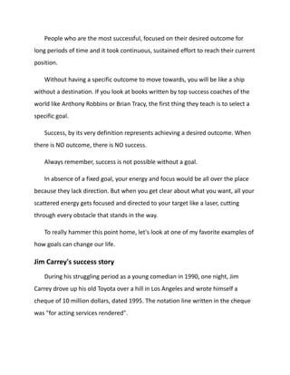 People who are the most successful, focused on their desired outcome for
long periods of time and it took continuous, sustained effort to reach their current
position.
Without having a specific outcome to move towards, you will be like a ship
without a destination. If you look at books written by top success coaches of the
world like Anthony Robbins or Brian Tracy, the first thing they teach is to select a
specific goal.
Success, by its very definition represents achieving a desired outcome. When
there is NO outcome, there is NO success.
Always remember, success is not possible without a goal.
In absence of a fixed goal, your energy and focus would be all over the place
because they lack direction. But when you get clear about what you want, all your
scattered energy gets focused and directed to your target like a laser, cutting
through every obstacle that stands in the way.
To really hammer this point home, let's look at one of my favorite examples of
how goals can change our life.
Jim Carrey's success story
During his struggling period as a young comedian in 1990, one night, Jim
Carrey drove up his old Toyota over a hill in Los Angeles and wrote himself a
cheque of 10 million dollars, dated 1995. The notation line written in the cheque
was "for acting services rendered".
 