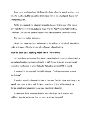 Since then, he always kept it in his wallet. Even when he was struggling, every
time he reached out to his wallet, it reminded him of his actual goal. It gave him
strength to go on.
As the time passed, his situation began to change. By the year 1995, he not
only had starred in movies, but gave mega-hits like Ace Ventura: Pet Detective,
The Mask, Liar-Liar. His 'per film' fees had rose to more than 10 million dollars.
And he never looked back since.
His success story stands as an inspiration for millions of people all around the
globe and is one of the best examples of power of goal setting.
World's Best Goal Seeking Mechanism - Your Mind
Let me tell you an amazing fact about human brain - it comes equipped with a
natural goal seeking mechanism inbuilt. In NLP (Neuro linguistic programming)
terms this mechanism is called Reticular Activating System (RAS in short).
If you wish to see research behind it, Google - "reticular activating system
psychology"
There has been lot of research done in this area. Studies show anytime you set
a goal, your mind actively look for ways to achieve it. You will start noticing
things, people and situations you would have ignored earlier.
For example, have you ever thought about buying a particular car, and
suddenly you started seeing that car everywhere on the road?
 