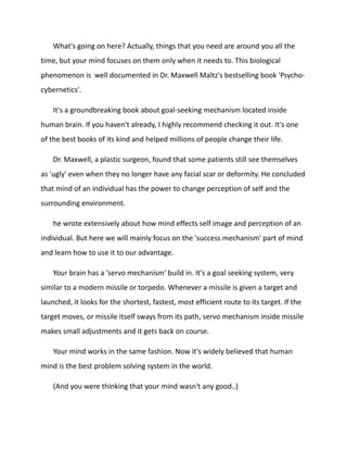 What's going on here? Actually, things that you need are around you all the
time, but your mind focuses on them only when it needs to. This biological
phenomenon is well documented in Dr. Maxwell Maltz's bestselling book 'Psycho-
cybernetics'.
It's a groundbreaking book about goal-seeking mechanism located inside
human brain. If you haven't already, I highly recommend checking it out. It's one
of the best books of its kind and helped millions of people change their life.
Dr. Maxwell, a plastic surgeon, found that some patients still see themselves
as 'ugly' even when they no longer have any facial scar or deformity. He concluded
that mind of an individual has the power to change perception of self and the
surrounding environment.
he wrote extensively about how mind effects self image and perception of an
individual. But here we will mainly focus on the 'success mechanism' part of mind
and learn how to use it to our advantage.
Your brain has a 'servo mechanism' build in. It's a goal seeking system, very
similar to a modern missile or torpedo. Whenever a missile is given a target and
launched, it looks for the shortest, fastest, most efficient route to its target. If the
target moves, or missile itself sways from its path, servo mechanism inside missile
makes small adjustments and it gets back on course.
Your mind works in the same fashion. Now it's widely believed that human
mind is the best problem solving system in the world.
(And you were thinking that your mind wasn't any good..)
 