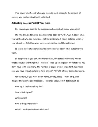 It's a powerful gift, and when you learn to use it properly, the amount of
success you can have is virtually unlimited.
Activating Success Part Of Your Brain
Ok. How do you tap into the success mechanism built inside your mind?
The first thing is to have a clearly defined goal. Be VERY SPECIFIC about what
you want and why. You mind does not like ambiguity. It needs detailed vision of
your objective. Only then your success mechanism could be activated.
So take a piece of paper and write down in detail about what outcome you
want.
Be as specific as you can. The more details, the better. Personally, when I
wrote about all the things that I wanted, I filled up six pages of my notebook. You
don't have to fill that many. The number of pages are not important. Just make
sure you have enough details to form a CLEAR PICTURE of your desired outcome.
For example, if you want a new home, don't just say "I want a big, well
designed house in a good location". That's too vague. Fill in details such as -
How big is the house? Sq. feet?
How is it designed?
Which color?
How is the paint quality?
What's the shape & size of windows?
 