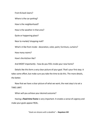Front & back lawns?
Where is the car parking?
How is the neighborhood?
How is the weather in that area?
Quite or happening place?
Near to market/ shopping mall?
What's it like from inside - decoration, color, paint, furniture, curtains?
How many rooms?
How's the kitchen like?
And MOST importantly - how do you FEEL inside your new home?
Details like this form a very clear picture of your goal. That’s your first step. It
takes some effort, but make sure you take the time to do this. The more details,
the better.
Now that we have a clear picture of what we want, the next step is to set a
TIME LIMIT.
When will you achieve your desired outcome?
Having a fixed time frame is very important. It creates a sense of urgency and
make your goals appear REAL.
"Goals are dreams with a deadline" -- Napoleon Hill
 