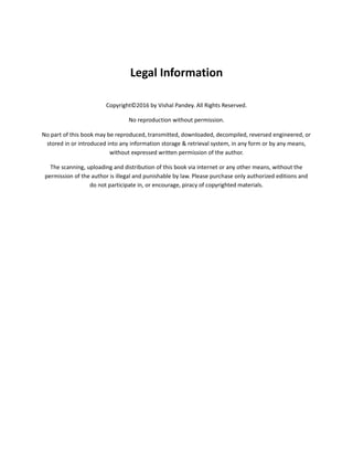 Legal Information
Copyright©2016 by Vishal Pandey. All Rights Reserved.
No reproduction without permission.
No part of this book may be reproduced, transmitted, downloaded, decompiled, reversed engineered, or
stored in or introduced into any information storage & retrieval system, in any form or by any means,
without expressed written permission of the author.
The scanning, uploading and distribution of this book via internet or any other means, without the
permission of the author is illegal and punishable by law. Please purchase only authorized editions and
do not participate in, or encourage, piracy of copyrighted materials.
 