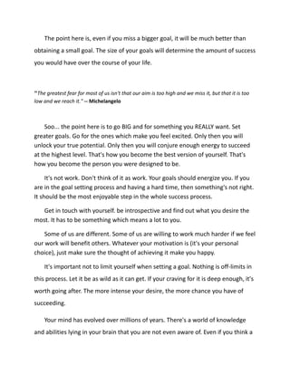 The point here is, even if you miss a bigger goal, it will be much better than
obtaining a small goal. The size of your goals will determine the amount of success
you would have over the course of your life.
"The greatest fear for most of us isn't that our aim is too high and we miss it, but that it is too
low and we reach it." -- Michelangelo
Soo... the point here is to go BIG and for something you REALLY want. Set
greater goals. Go for the ones which make you feel excited. Only then you will
unlock your true potential. Only then you will conjure enough energy to succeed
at the highest level. That's how you become the best version of yourself. That's
how you become the person you were designed to be.
It's not work. Don't think of it as work. Your goals should energize you. If you
are in the goal setting process and having a hard time, then something's not right.
It should be the most enjoyable step in the whole success process.
Get in touch with yourself. be introspective and find out what you desire the
most. It has to be something which means a lot to you.
Some of us are different. Some of us are willing to work much harder if we feel
our work will benefit others. Whatever your motivation is (it's your personal
choice), just make sure the thought of achieving it make you happy.
It's important not to limit yourself when setting a goal. Nothing is off-limits in
this process. Let it be as wild as it can get. If your craving for it is deep enough, it's
worth going after. The more intense your desire, the more chance you have of
succeeding.
Your mind has evolved over millions of years. There's a world of knowledge
and abilities lying in your brain that you are not even aware of. Even if you think a
 