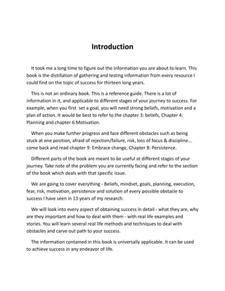 Introduction
It took me a long time to figure out the information you are about to learn. This
book is the distillation of gathering and testing information from every resource I
could find on the topic of success for thirteen long years.
This is not an ordinary book. This is a reference guide. There is a lot of
information in it, and applicable to different stages of your journey to success. For
example, when you first set a goal, you will need strong beliefs, motivation and a
plan of action. It would be best to refer to the chapter 3: beliefs, Chapter 4:
Planning and chapter 6:Motivation.
When you make further progress and face different obstacles such as being
stuck at one position, afraid of rejection/failure, risk, loss of focus & discipline...
come back and read chapter 9: Embrace change, Chapter 8: Persistence.
Different parts of the book are meant to be useful at different stages of your
journey. Take note of the problem you are currently facing and refer to the section
of the book which deals with that specific issue.
We are going to cover everything - Beliefs, mindset, goals, planning, execution,
fear, risk, motivation, persistence and solution of every possible obstacle to
success I have seen in 13 years of my research.
We will look into every aspect of obtaining success in detail - what they are, why
are they important and how to deal with them - with real life examples and
stories. You will learn several real life methods and techniques to deal with
obstacles and carve out path to your success.
The information contained in this book is universally applicable. It can be used
to achieve success in any endeavor of life.
 