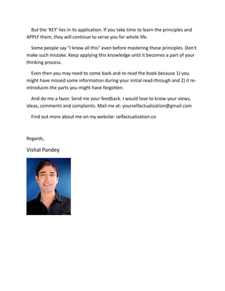 But the 'KEY' lies in its application. If you take time to learn the principles and
APPLY them, they will continue to serve you for whole life.
Some people say "I know all this" even before mastering these principles. Don't
make such mistake. Keep applying this knowledge until it becomes a part of your
thinking process.
Even then you may need to come back and re-read the book because 1) you
might have missed some information during your initial read-through and 2) it re-
introduces the parts you might have forgotten.
And do me a favor. Send me your feedback. I would love to know your views,
ideas, comments and complaints. Mail me at: yourselfactualization@gmail.com
Find out more about me on my website: selfactualization.co
Regards,
Vishal Pandey
 