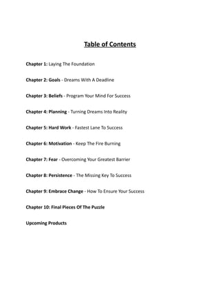 Table of Contents
Chapter 1: Laying The Foundation
Chapter 2: Goals - Dreams With A Deadline
Chapter 3: Beliefs - Program Your Mind For Success
Chapter 4: Planning - Turning Dreams Into Reality
Chapter 5: Hard Work - Fastest Lane To Success
Chapter 6: Motivation - Keep The Fire Burning
Chapter 7: Fear - Overcoming Your Greatest Barrier
Chapter 8: Persistence - The Missing Key To Success
Chapter 9: Embrace Change - How To Ensure Your Success
Chapter 10: Final Pieces Of The Puzzle
Upcoming Products
 