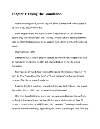 Chapter 1: Laying The Foundation
Like many things in life, success requires effort. It takes work to be successful.
Of course, you already knew that.
Most people understand how hard work is required for success and they
believe they can do it and start their journey. However, after a positive start they
soon face their first roadblock, then a second, then a third, fourth, fifth, sixth and
so on…
Heartwarming, right?
It takes mental as well as physical strength to overcome challenges you'll face
on your journey. So before we start out all guns blazing, we need a strong
foundation.
Many people give up before reaching their goals. Their reasons may vary - "I
can't do it" or "I don't have the time" or "It will not work" etc, but one thing is
common. They lack a strong foundation.
I was like this for a long time. Interesting thing was, I didn't know I had a weak
foundation. Heck, I didn't even know what foundation was!
One time, I was looking for a new job. I was young and just coming out from
my first job. Pretty confident that I would find a new job in matter of days. Of
course, it turned out to be a LOT harder than I expected. The competition for open
vacancies was overwhelming. Applied for jobs online, but never got reply from any
 