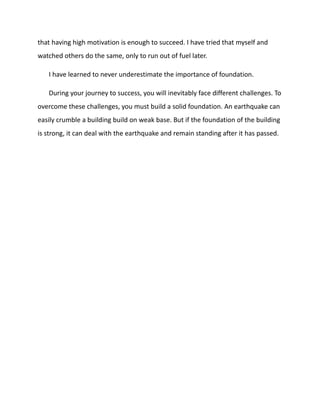 that having high motivation is enough to succeed. I have tried that myself and
watched others do the same, only to run out of fuel later.
I have learned to never underestimate the importance of foundation.
During your journey to success, you will inevitably face different challenges. To
overcome these challenges, you must build a solid foundation. An earthquake can
easily crumble a building build on weak base. But if the foundation of the building
is strong, it can deal with the earthquake and remain standing after it has passed.
 