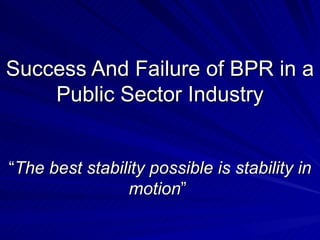 Success And Failure of BPR in a Public Sector Industry “ The best stability possible is stability in motion ”  