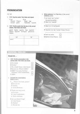 PRONUNCIATION
lorl lnl
S '€H.ffi
Say the words. Then listen and repeat.
1 ls'tl 2lel
/frqrns/ France lbegl b4g
/ortlst/ artist /'krenede/ Canada
:*e ffiffi put the words from the box in the correct
column. Then listen and check.
aren+ Italian pardon Dan married
Martin Spqnish mech4nic afternoon
thanks
/o:^l t&/
aren't
;
', Excuse me ,,,
: -c iffiSF Put the conversation in the
, conect order. Then listen and check.
: aIt'sabank.
I b Pardon?
. c Oh, a bank! Sorry, I don't know.
, d Excuse me. Where's HSBC?
e HSBC? I'm sorry, I'm from
r Germany. I don't understand.
1 HSBC.
::. Complete the conversations.
Circle a, b or c.
1 _4rere's the bank, please?
La.J trxcuse me.
b Pardon.
c Good afternoon.
2 Thank you Yery much.
a I'm sorry.
b I don't understand.
C You're welcome.
3 Are you Daniel Craig?
a I don't know
b Pardon?
c Excuse me.
Write sentences 1-4. Then tick (/) the conect
sentence, a or b.
1 ljul lo,'^ntl lanl l't^t[stl
You aren't an arlisL
2ldenl lrul l'mrlridl
3 ldenl lvl lellmr'kenrlJ
4 l'mcr'^ttnl lzl lenl /'ort{st/ lframl /frorns/
a Dan's an artist.
b Martin's from France
T
T
T
T
T
tr
n
tr
 