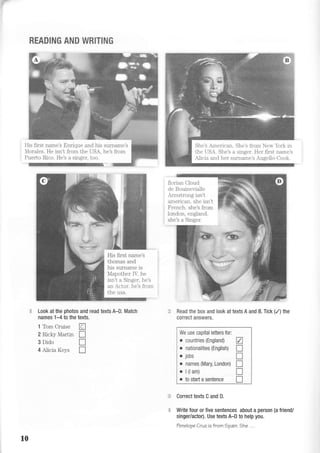 V
READING AND WRITING
Look at the photos and read textsA-D. Match
names 1-4 to the texts.
1 Tom Cruise tr
2 Ricky Martin I
3 Dido I
4 Alicia Keys I
florian Cloud
de Bouinevialle
Armstrong isn't
american. she isn't
F rench. she's from
london, england.
she's a Singer.
Read the box and look at texts A and B. Tick (/) the
correct answers.
We use capital letters for:
o countries {England)
o nationalities (English)
o jobs
. names (Mary, London)
o l(lam)
. to start a sentence
V
tr
T
n
T
T
= Correct texts C and D.
Write four or five sentences about a person (a friend/
singer/actor). Use texts A-D to help you.
Tenelope Cruz is from 1pain. the . . .
His first name's
thomas and
his surname is
Mapother IV. he
isn't a Singer, he's
an Actor. he's from
the usa.
His first name's Enrique and his surname's
Morales. He isn't from the USA, he's from
Puerto Rico. He's a singer, too.
She's American. She's from New York in
the USA. She's a singer. Her first name's
Alicia and her surname's Ausello-Cook.
10
 