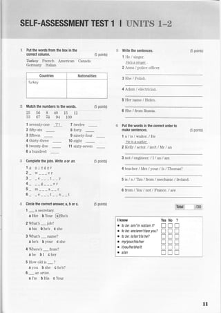 E Put the words from the box in the
correct column.
**rk€y French
/6 nninfcw yv[trol
American Canada
Write the sentences.
1 He lsinger.
He's a sinaer
2 Anna / police officer.
3 She / Polish.
4 Adam / electrician.
5 Her name I Helen.
6 She / from Russia.
Put the words in the conect order to
make sentences.
1alis/waiter./He
He is a waiter
2 Kelly I actor. I isn't /Mr / an
3 not / engineer. lI I an / am
4 teacher /Mrs /your / Is / Thomas?
5 is / a /Tm /from / mechanic / Ireland.
6 from / Yolu / not / France. / are
(5 points)
9:nlly Ilrull
Countries Nationalities
Turkey
Match the numbers to the words.
25568401512
33 67 ?+ 94 100
(5 points)
1 seventy-one 71 7 twelve s
2 flfty-six
3 ffieen
4 thirty-three
5 twenty-five
-
6 a hundred
8 forty
9 ninety-four
-
10 eight
11 sixty-seven
(5 points)
(5 points)
S Complete the jobs. Write a or an (5 points)
1a einger
2 _ ;___;;
3etv
4 p er
5mac
6- -e---t*-n--
'& Circle the correct answer, a, b 0r c.
1
-asecretary.? Her b Your @Siret
2 What's iob?
a his O f*t c she
3 What's _name?
a he's b your c she
4 Where's _ from?
4he bI cher
5Howoldis-?
a you b she c he's?
6
-
an artist.
a I'm b His c Your
I know
o to be: am/'m noUam l?
. to bei are/aren'Uare you?
. to bei isfisn't/is he?
o my/your/his/her
o l/you/he/she/it
o a/an
ffi/s
?
T
tr
I
T
T
T
No
tr
I
I
l
tr
tr
Yes
T
T
T
I
T
r
l1
 
