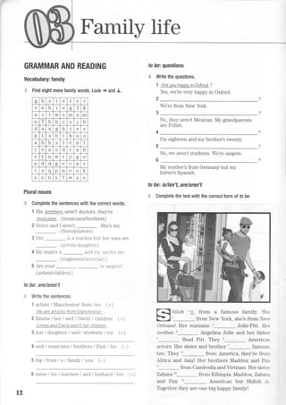 Family life
GRAMMAR AND READING
Vocabulary: family
C Find eight more family words. Look + and 0.
Plural nouns
,* Complete the sentences with the correct words.
1 His broNhers aren't doctors, they're
musicians . (musicians/brothers)
2 Helen and I aren't . She's my
. (friend/sisters)
3 Her _ is a teacher but her sons are
. (actors/daughter)
4 My mum's a _ and m1'uncles are
. (engrneers/secrel an')
5 Are your nr- qindorq')
(artists/children)
to be: are/aren't
;+ Write the sentences.
1 artists / Manchesl er/ from /we (+)
W e ar e a rtisls f r o m l,/t an che sle r
2 Emma /her land / David / children
Emma andDavid aren'Iher children
3 son / daughter / and I students / my
4 and lmusicians / brothers / Paul / his (-)
5 big/from/a/family/you (-)
fo fe: questions
€ Write the questions.
1 AreyouhawyinOxford ?
Yes, we're very happy in Oxford.
2 2
We're from New York
No, they aren't Mexican. My grandparents
are Polish.
I'm eighteen and my brother's twenty.
No, we aren't students. We're singers.
My mother's from Germany but my
father's Spanish.
to be: islisn't, arelaren't
+E Complete the text with the correct torm ol to be.
from a famous family. She
from New York, she's from Nerr
Orleans! Her surname 3_ Jolie-Pitt. Her
mother Angelina Jolie and her father
t_ Brad Pitt. They u_ American
actors. Her sister and brother 7
famous.
too. They o_ from America, they're from
Africa and Asia! Her brothers Maddox and Prui
n_ from Cambodia and Vietnam. Her sister
Zahara to_ from Ethiopia. Maddox,Zahara
and Pax tl American but Shiloh is.
hiloh r is
(-)
(+)
d b J S t e I
r e b e oo f
a i I w S m d m
n f h h c o j D
d a u g h t e r
p t s b I h u o
d h b D I e n I
r e a o d r a h
e r n w I v oo
n d d oo e V X r
t v q p n o
l-
l(
S o n v f w a q
t2
6 sister / his / teachers / and / husband / her (+)
Together they are one big happy family!
 