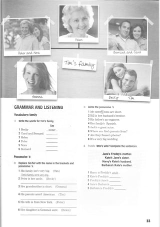 Circle the possessive 3.
1 My sister@ sons are short.
2 Bill is her husband's brother.
3 His father's an engineer.
4 Her famiiy's Spanish.
5 Jack's a great actor.
6 Where are Jim's parents from?
7 Are they Susan's photos?
I lt's a very big wedding.
*-i:;:;;t* Who's who? Complete the sentences.
Jane's Freddy's mother.
Kate's Jane's sister.
Harry's Kate's husband.
Barbara's Kate's mother.
1 Harry is Freddl/s uncle
2 Kate's Freddr-'s
3 Freddr-'s Jane's
4 Jane's Barbara's
Pe,tp,r and. t..Vlru
hetrrt^L
GRAMMAR AND LISTENING
Vocabulary: family
F Write the words for Tim's family.
1 Becky
2 Carol and Bernard
3 Helen
4 Peter
5 Nora
6 Bernard
Tim
sisler
Possessive 3
:*F Replace his/herwith the name in the brackets and
possessive 3.
1 His family isn't very big. (Tim)
Tim's family isn'tvery biq .
2 Peter is her uncle. (Beckv)
3 Her grandmother is short. (Gemma)
4 His parents aren't American. (Tlm)
5 His wife is from New York. (Peter)
6 Her daughter is Gemma's aunt. (He1en)
5 Barbara is Fredd:,-'s
1B
 